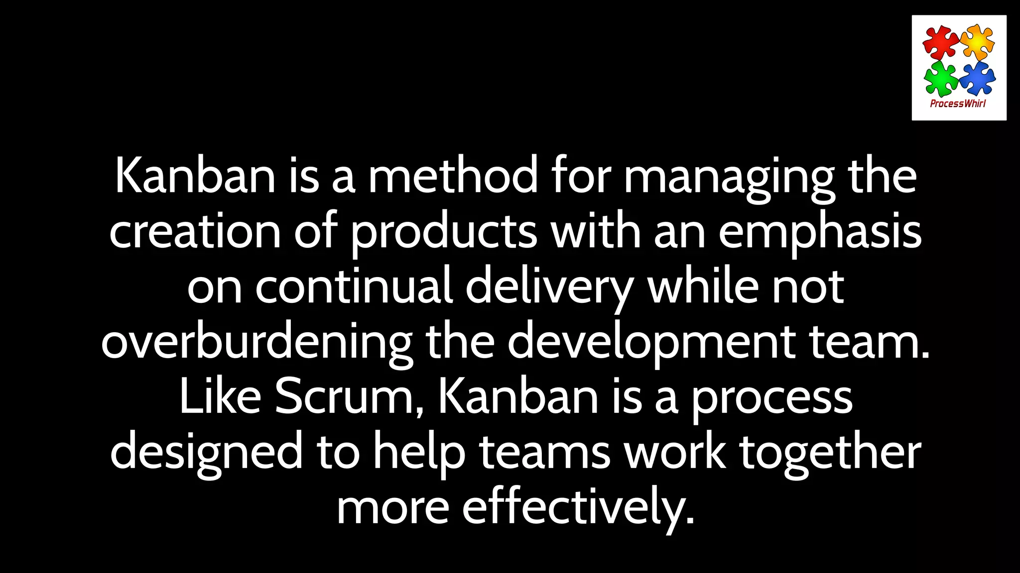 Kanban is a method for managing the
creation of products with an emphasis
on continual delivery while not
overburdening the development team.
Like Scrum, Kanban is a process
designed to help teams work together
more effectively.
 