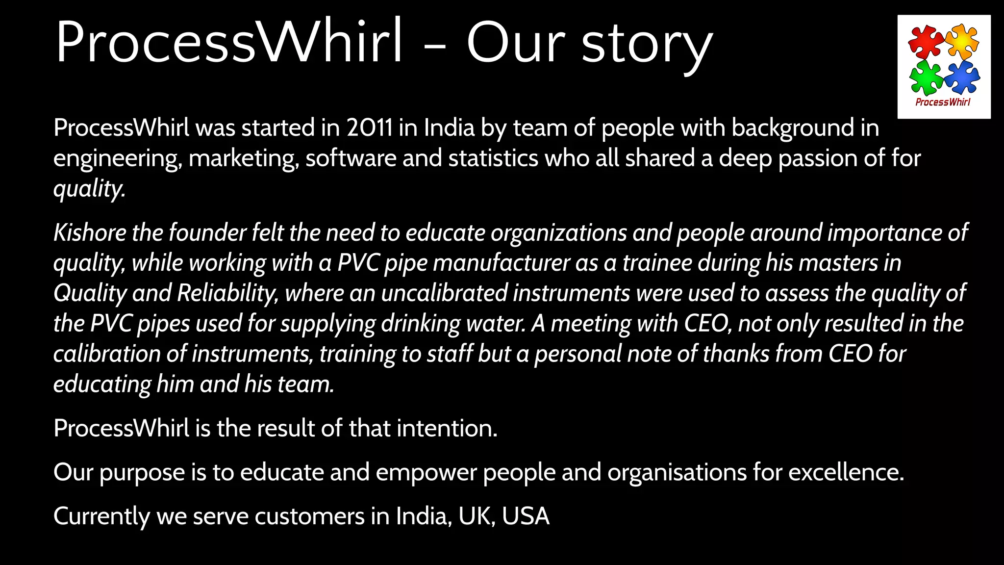 ProcessWhirl - Our story
ProcessWhirl was started in 2011 in India by team of people with background in
engineering, marketing, software and statistics who all shared a deep passion of for
quality.
Kishore the founder felt the need to educate organizations and people around importance of
quality, while working with a PVC pipe manufacturer as a trainee during his masters in
Quality and Reliability, where an uncalibrated instruments were used to assess the quality of
the PVC pipes used for supplying drinking water. A meeting with CEO, not only resulted in the
calibration of instruments, training to staff but a personal note of thanks from CEO for
educating him and his team.
ProcessWhirl is the result of that intention.
Our purpose is to educate and empower people and organisations for excellence.
Currently we serve customers in India, UK, USA
 