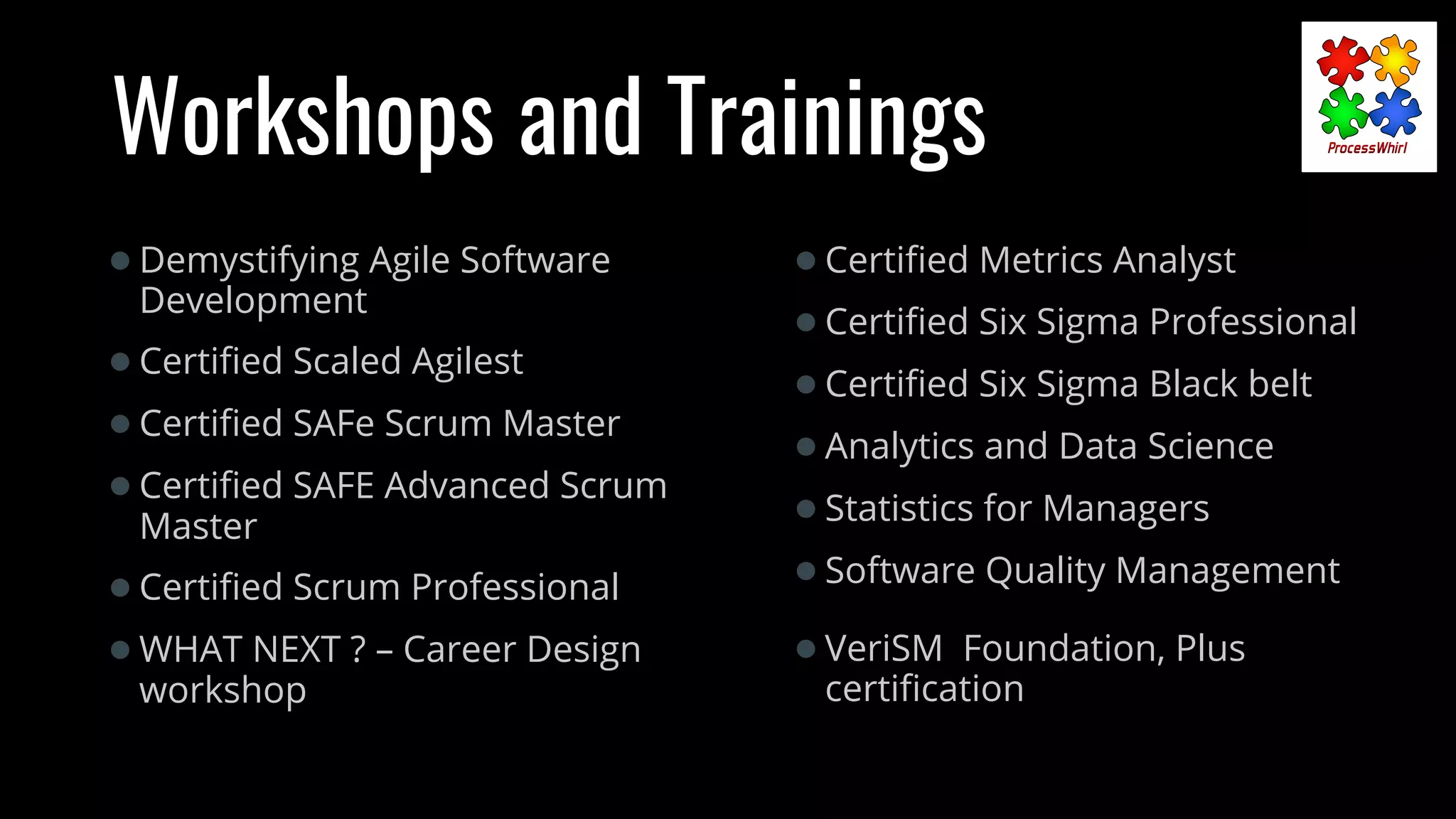 Workshops and Trainings
●Certiﬁed Metrics Analyst
●Certiﬁed Six Sigma Professional
●Certiﬁed Six Sigma Black belt
●Analytics and Data Science
●Statistics for Managers
●Software Quality Management
●VeriSM Foundation, Plus
certiﬁcation
●Demystifying Agile Software
Development
●Certiﬁed Scaled Agilest
●Certiﬁed SAFe Scrum Master
●Certiﬁed SAFE Advanced Scrum
Master
●Certiﬁed Scrum Professional
●WHAT NEXT ? – Career Design
workshop
 