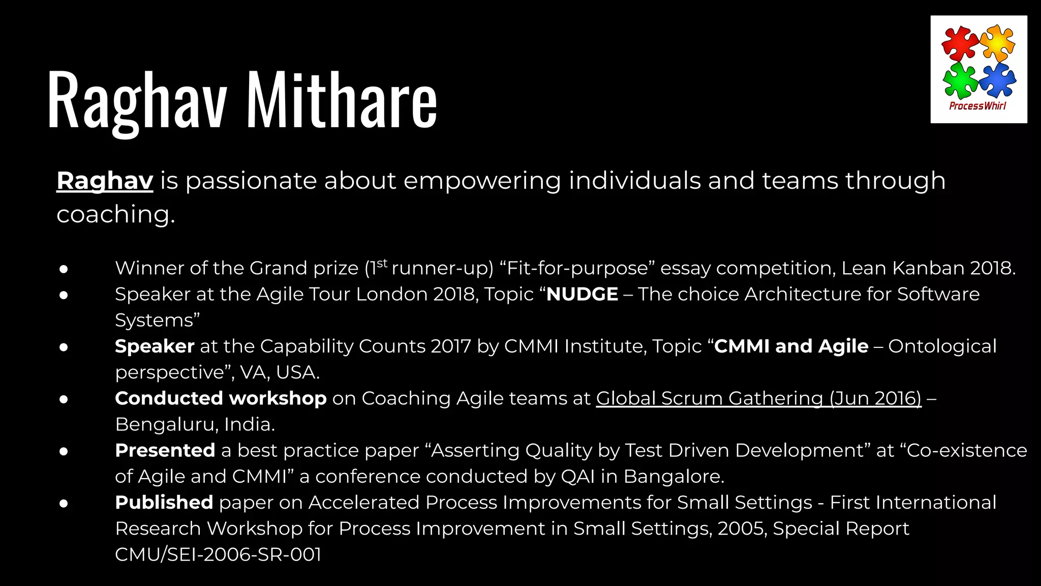 Raghav Mithare
Raghav is passionate about empowering individuals and teams through
coaching.
● Winner of the Grand prize (1st
runner-up) “Fit-for-purpose” essay competition, Lean Kanban 2018.
● Speaker at the Agile Tour London 2018, Topic “NUDGE – The choice Architecture for Software
Systems”
● Speaker at the Capability Counts 2017 by CMMI Institute, Topic “CMMI and Agile – Ontological
perspective”, VA, USA.
● Conducted workshop on Coaching Agile teams at Global Scrum Gathering (Jun 2016) –
Bengaluru, India.
● Presented a best practice paper “Asserting Quality by Test Driven Development” at “Co-existence
of Agile and CMMI” a conference conducted by QAI in Bangalore.
● Published paper on Accelerated Process Improvements for Small Settings - First International
Research Workshop for Process Improvement in Small Settings, 2005, Special Report
CMU/SEI-2006-SR-001
 