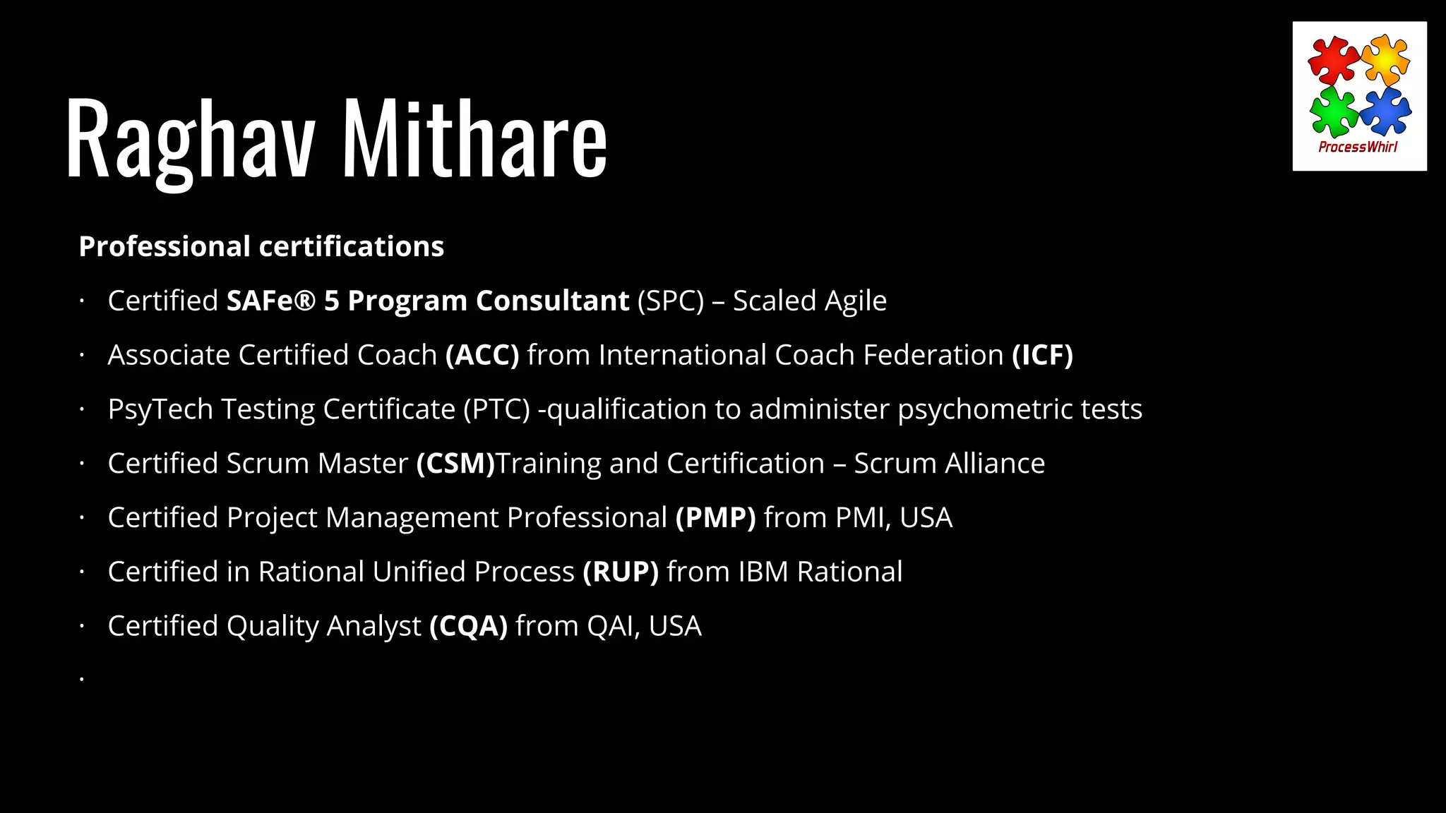 Raghav Mithare
Professional certiﬁcations
· Certiﬁed SAFe® 5 Program Consultant (SPC) – Scaled Agile
· Associate Certiﬁed Coach (ACC) from International Coach Federation (ICF)
· PsyTech Testing Certiﬁcate (PTC) -qualiﬁcation to administer psychometric tests
· Certiﬁed Scrum Master (CSM)Training and Certiﬁcation – Scrum Alliance
· Certiﬁed Project Management Professional (PMP) from PMI, USA
· Certiﬁed in Rational Uniﬁed Process (RUP) from IBM Rational
· Certiﬁed Quality Analyst (CQA) from QAI, USA
·
 