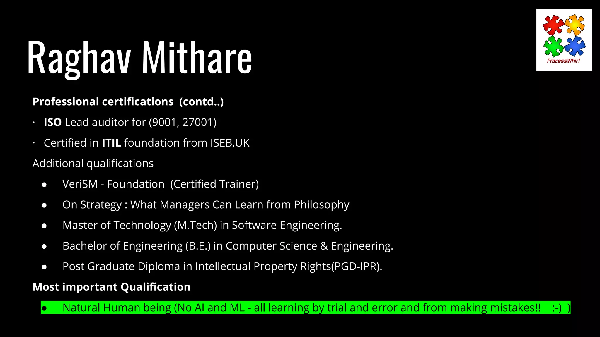 Raghav Mithare
Professional certiﬁcations (contd..)
· ISO Lead auditor for (9001, 27001)
· Certiﬁed in ITIL foundation from ISEB,UK
Additional qualiﬁcations
● VeriSM - Foundation (Certiﬁed Trainer)
● On Strategy : What Managers Can Learn from Philosophy
● Master of Technology (M.Tech) in Software Engineering.
● Bachelor of Engineering (B.E.) in Computer Science & Engineering.
● Post Graduate Diploma in Intellectual Property Rights(PGD-IPR).
Most important Qualiﬁcation
● Natural Human being (No AI and ML - all learning by trial and error and from making mistakes!! :-) )
 