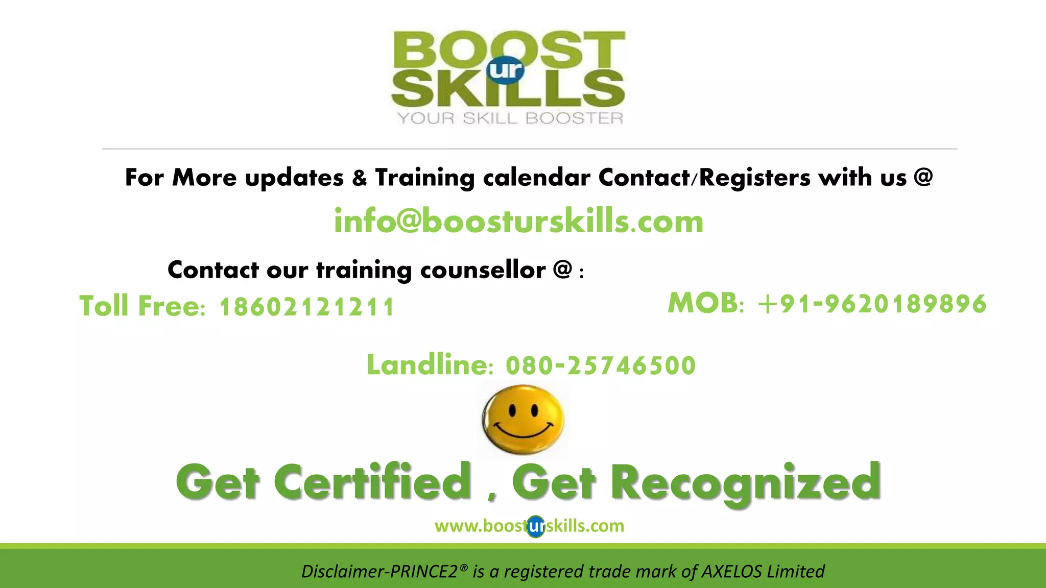 For More updates & Training calendar Contact/Registers with us @ 
info@boosturskills.com 
Contact our training counsellor @ : 
MOB: +91-9620189896 
Toll Free: 18602121211 
Landline: 080-25746500 
Get Certified , Get Recognized 
www.boosturskills.com 
Disclaimer-PRINCE2® is a registered trade mark of AXELOS Limited 
