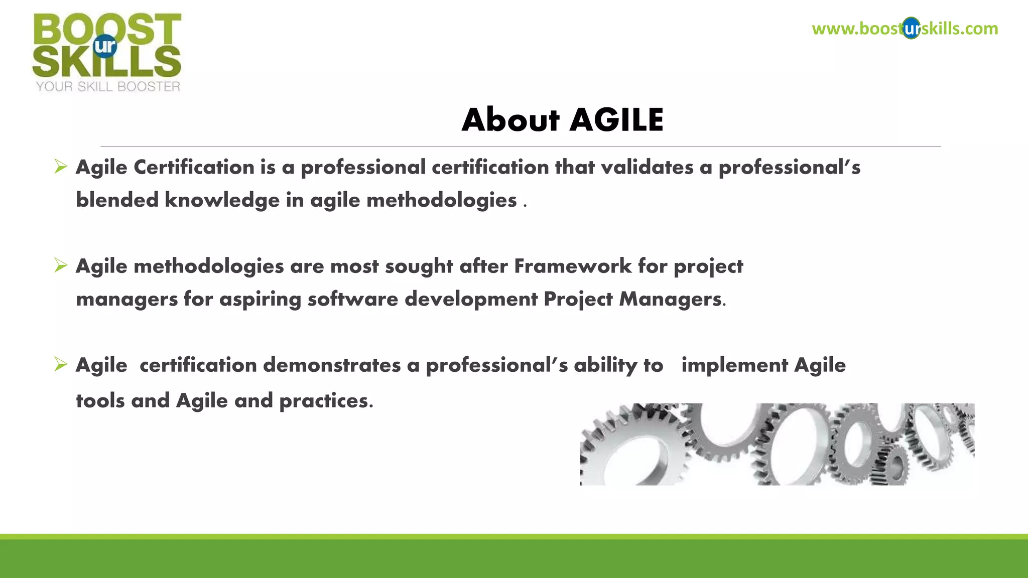  Agile Certification is a professional certification that validates a professional’s 
blended knowledge in agile methodologies . 
 Agile methodologies are most sought after Framework for project 
managers for aspiring software development Project Managers. 
 Agile certification demonstrates a professional’s ability to implement Agile 
tools and Agile and practices. 
www.boosturskills.com 
About AGILE 
 