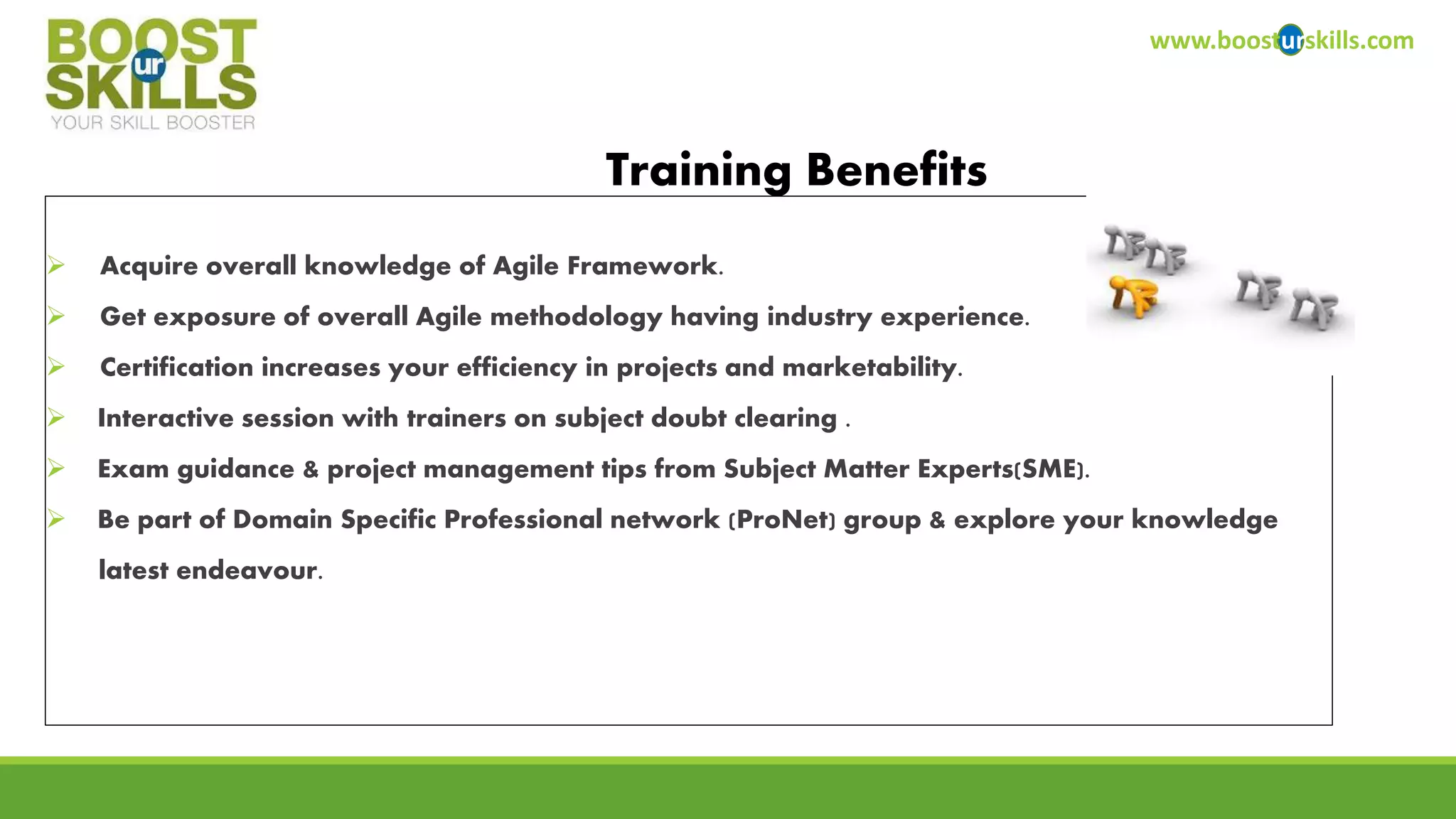  Acquire overall knowledge of Agile Framework. 
 Get exposure of overall Agile methodology having industry experience. 
 Certification increases your efficiency in projects and marketability. 
 Interactive session with trainers on subject doubt clearing . 
 Exam guidance & project management tips from Subject Matter Experts(SME). 
 Be part of Domain Specific Professional network (ProNet) group & explore your knowledge 
latest endeavour. 
www.boosturskills.com 
Training Benefits 
 