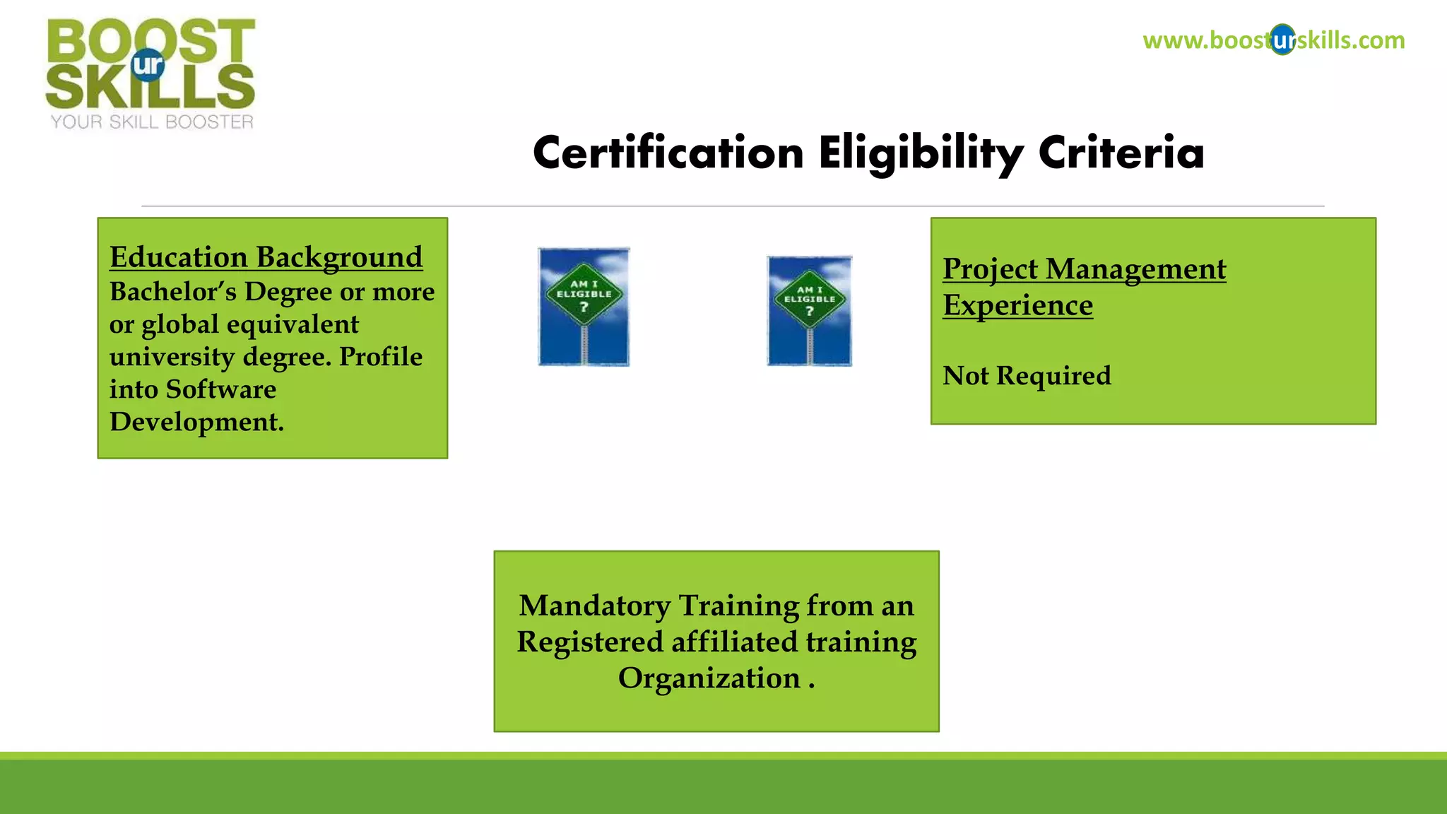 www.boosturskills.com 
Certification Eligibility Criteria 
Education Background 
Bachelor’s Degree or more 
or global equivalent 
university degree. Profile 
into Software 
Development. 
Project Management 
Experience 
Not Required 
Mandatory Training from an 
Registered affiliated training 
Organization . 
 
