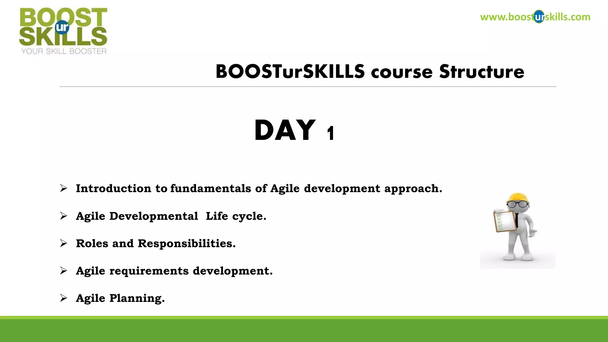 www.boosturskills.com 
BOOSTurSKILLS course Structure 
 Introduction to fundamentals of Agile development approach. 
 Agile Developmental Life cycle. 
 Roles and Responsibilities. 
 Agile requirements development. 
 Agile Planning. 
DAY 1 
 