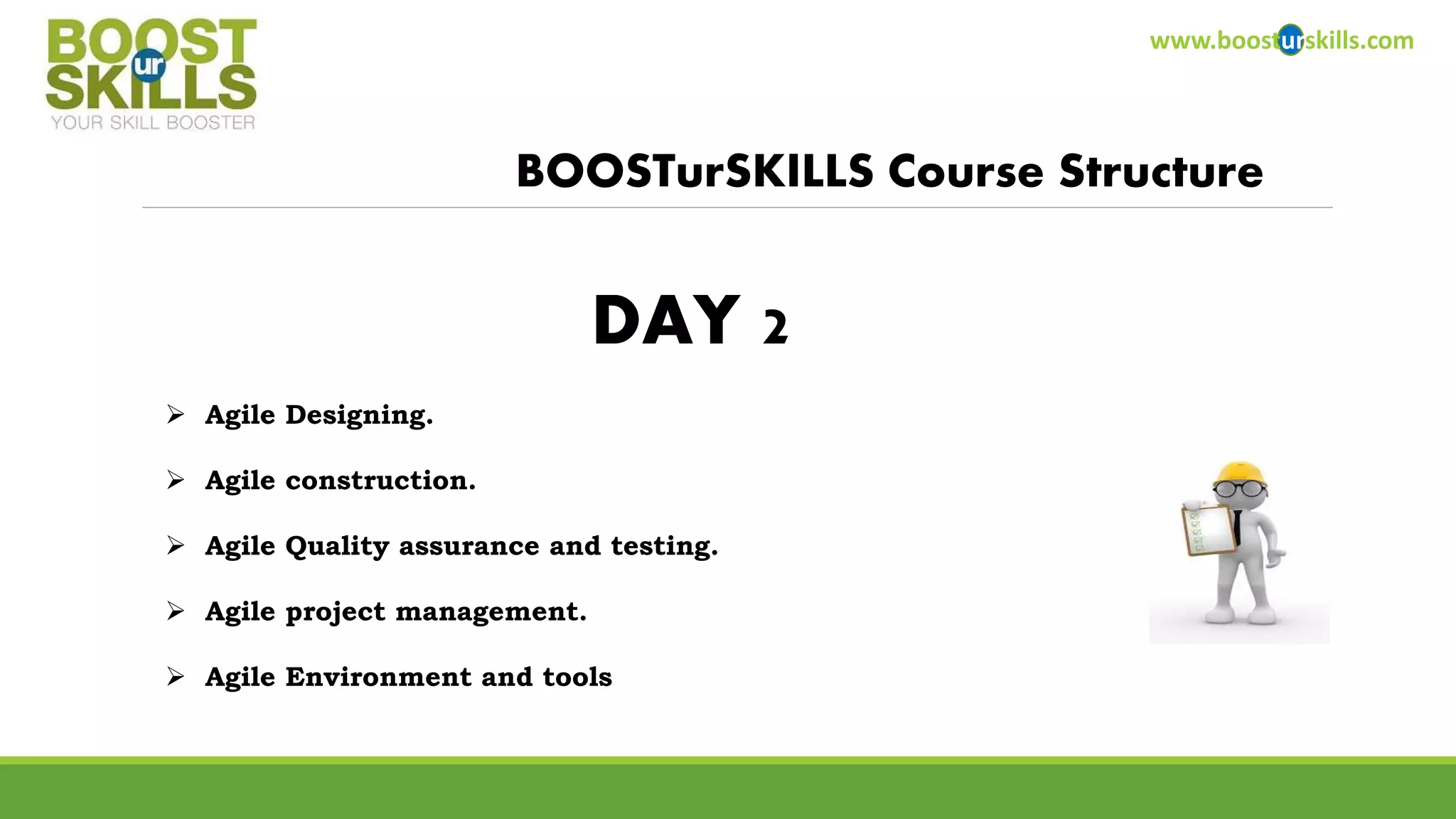 www.boosturskills.com 
BOOSTurSKILLS Course Structure 
DAY 2 
 Agile Designing. 
 Agile construction. 
 Agile Quality assurance and testing. 
 Agile project management. 
 Agile Environment and tools 
 
