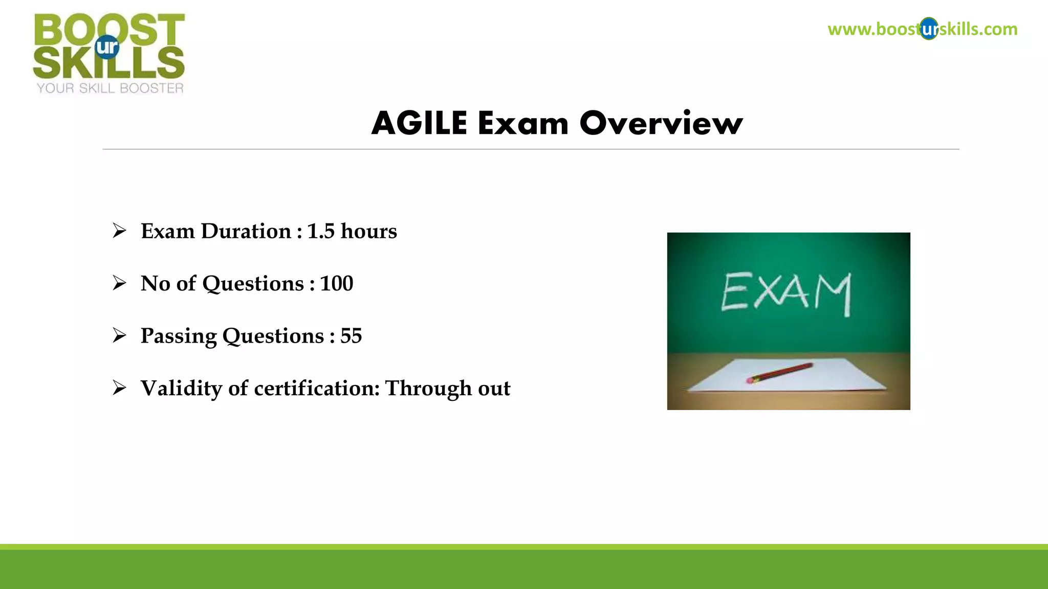 www.boosturskills.com 
AGILE Exam Overview 
 Exam Duration : 1.5 hours 
 No of Questions : 100 
 Passing Questions : 55 
 Validity of certification: Through out 
 