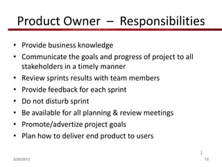 Product Owner – Responsibilities
• Provide business knowledge
• Communicate the goals and progress of project to all
stakeholders in a timely manner
• Review sprints results with team members
• Provide feedback for each sprint
• Do not disturb sprint
• Be available for all planning & review meetings
• Promote/advertize project goals
• Plan how to deliver end product to users
5/20/2013 15
 