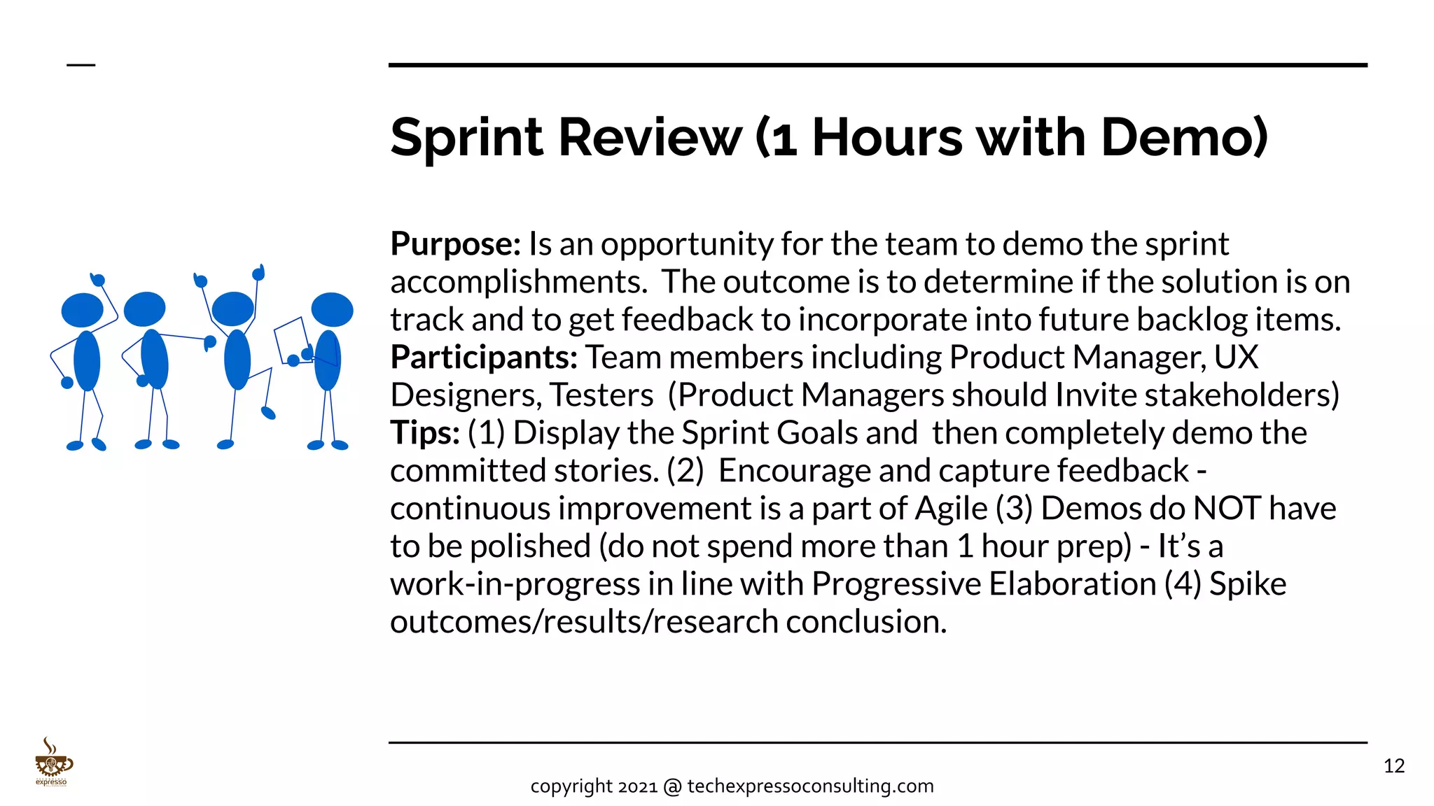 Sprint Review (1 Hours with Demo)
Purpose: Is an opportunity for the team to demo the sprint
accomplishments. The outcome is to determine if the solution is on
track and to get feedback to incorporate into future backlog items.
Participants: Team members including Product Manager, UX
Designers, Testers (Product Managers should Invite stakeholders)
Tips: (1) Display the Sprint Goals and then completely demo the
committed stories. (2) Encourage and capture feedback -
continuous improvement is a part of Agile (3) Demos do NOT have
to be polished (do not spend more than 1 hour prep) - It’s a
work-in-progress in line with Progressive Elaboration (4) Spike
outcomes/results/research conclusion.
12
copyright 2021 @ techexpressoconsulting.com
 