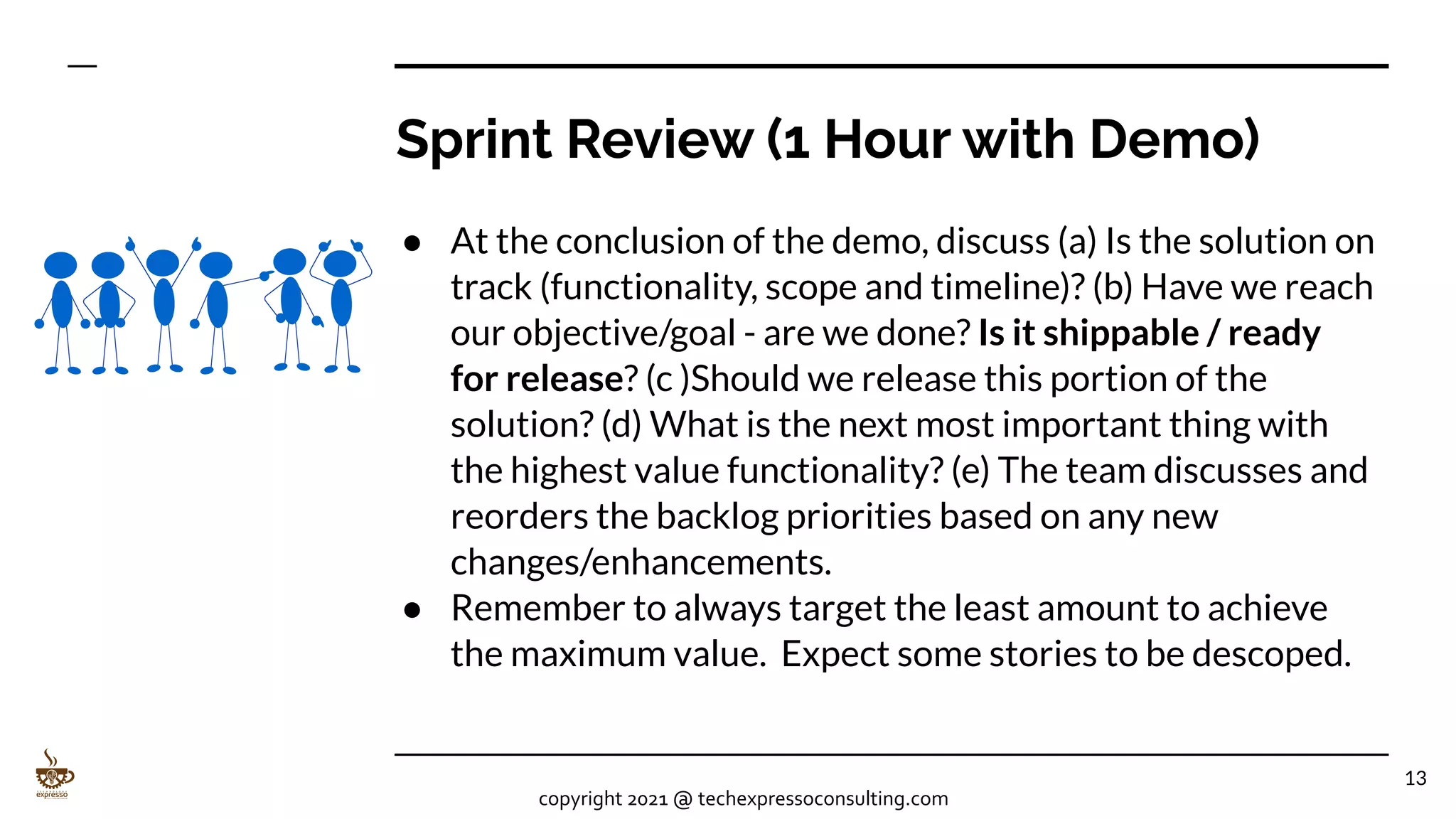 Sprint Review (1 Hour with Demo)
● At the conclusion of the demo, discuss (a) Is the solution on
track (functionality, scope and timeline)? (b) Have we reach
our objective/goal - are we done? Is it shippable / ready
for release? (c )Should we release this portion of the
solution? (d) What is the next most important thing with
the highest value functionality? (e) The team discusses and
reorders the backlog priorities based on any new
changes/enhancements.
● Remember to always target the least amount to achieve
the maximum value. Expect some stories to be descoped.
13
copyright 2021 @ techexpressoconsulting.com
 