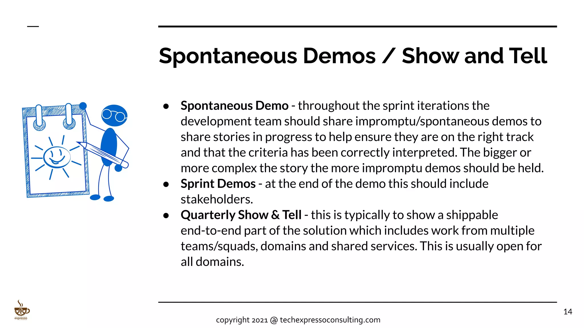 Spontaneous Demos / Show and Tell
● Spontaneous Demo - throughout the sprint iterations the
development team should share impromptu/spontaneous demos to
share stories in progress to help ensure they are on the right track
and that the criteria has been correctly interpreted. The bigger or
more complex the story the more impromptu demos should be held.
● Sprint Demos - at the end of the demo this should include
stakeholders.
● Quarterly Show & Tell - this is typically to show a shippable
end-to-end part of the solution which includes work from multiple
teams/squads, domains and shared services. This is usually open for
all domains.
14
copyright 2021 @ techexpressoconsulting.com
 