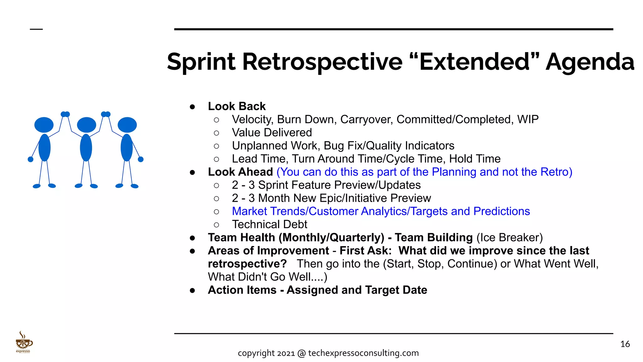 Sprint Retrospective “Extended” Agenda
● Look Back
○ Velocity, Burn Down, Carryover, Committed/Completed, WIP
○ Value Delivered
○ Unplanned Work, Bug Fix/Quality Indicators
○ Lead Time, Turn Around Time/Cycle Time, Hold Time
● Look Ahead (You can do this as part of the Planning and not the Retro)
○ 2 - 3 Sprint Feature Preview/Updates
○ 2 - 3 Month New Epic/Initiative Preview
○ Market Trends/Customer Analytics/Targets and Predictions
○ Technical Debt
● Team Health (Monthly/Quarterly) - Team Building (Ice Breaker)
● Areas of Improvement - First Ask: What did we improve since the last
retrospective? Then go into the (Start, Stop, Continue) or What Went Well,
What Didn't Go Well....)
● Action Items - Assigned and Target Date
16
copyright 2021 @ techexpressoconsulting.com
 