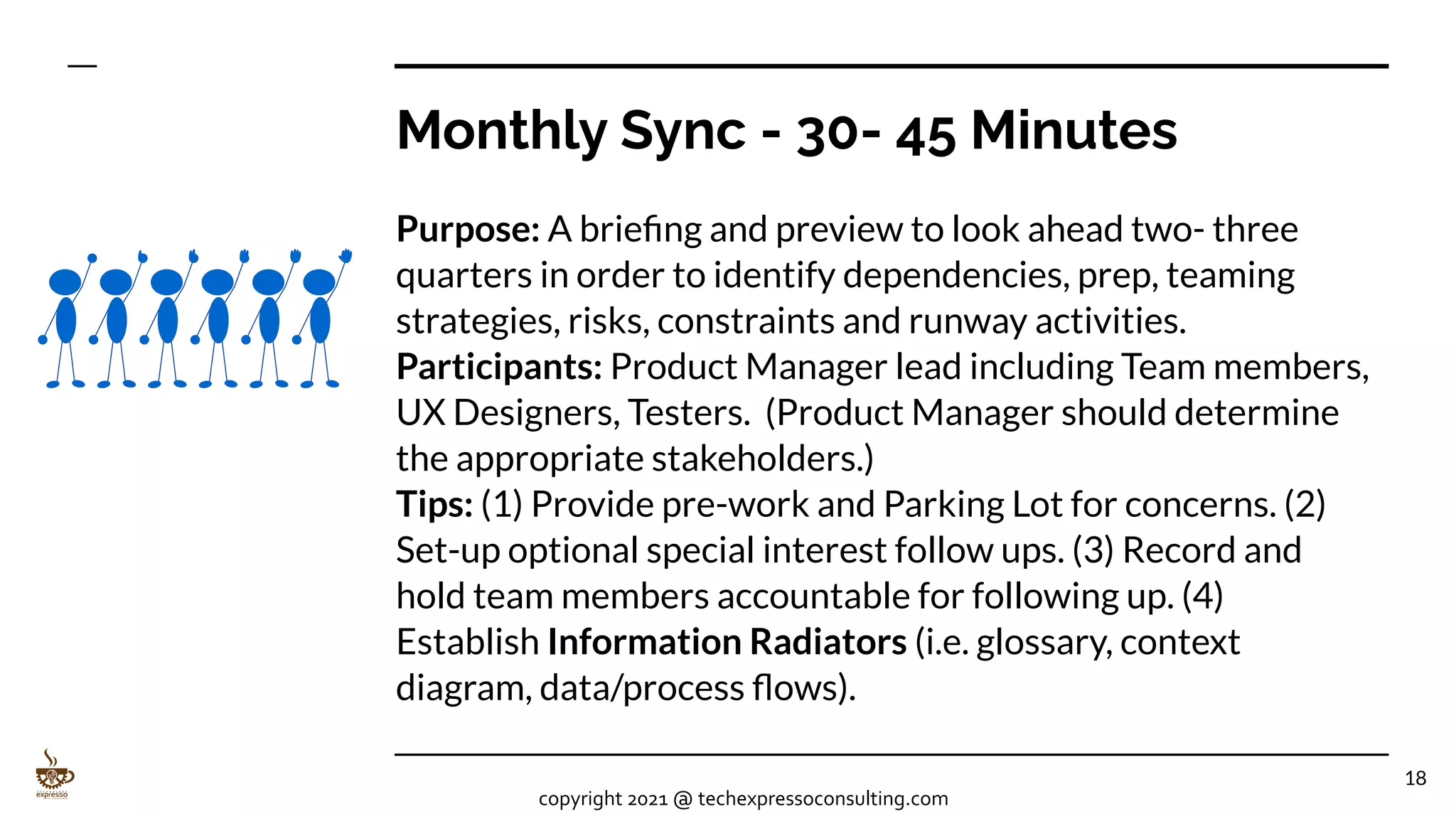 Monthly Sync - 30- 45 Minutes
Purpose: A brieﬁng and preview to look ahead two- three
quarters in order to identify dependencies, prep, teaming
strategies, risks, constraints and runway activities.
Participants: Product Manager lead including Team members,
UX Designers, Testers. (Product Manager should determine
the appropriate stakeholders.)
Tips: (1) Provide pre-work and Parking Lot for concerns. (2)
Set-up optional special interest follow ups. (3) Record and
hold team members accountable for following up. (4)
Establish Information Radiators (i.e. glossary, context
diagram, data/process ﬂows).
18
copyright 2021 @ techexpressoconsulting.com
 