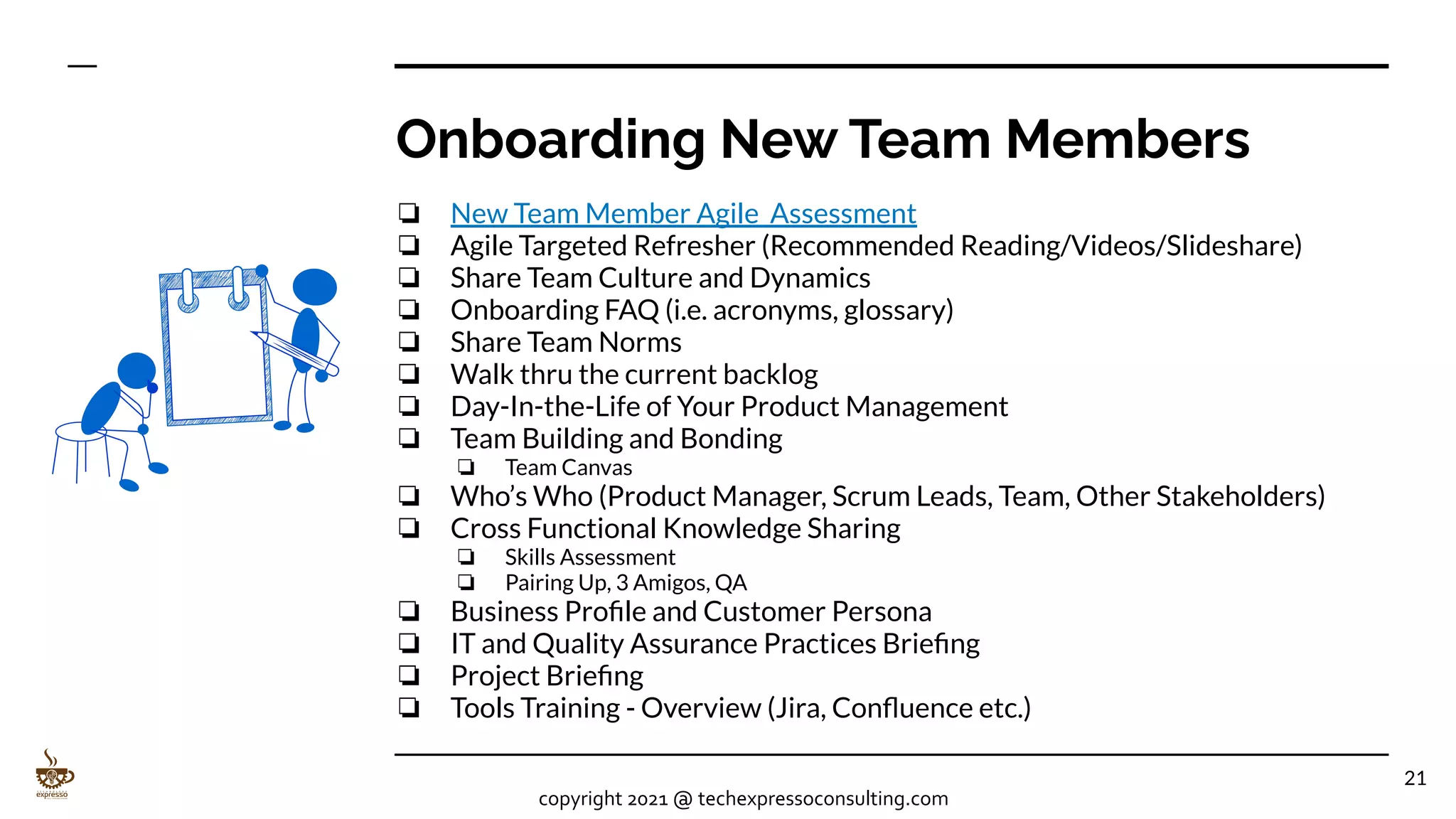 Onboarding New Team Members
❏ New Team Member Agile Assessment
❏ Agile Targeted Refresher (Recommended Reading/Videos/Slideshare)
❏ Share Team Culture and Dynamics
❏ Onboarding FAQ (i.e. acronyms, glossary)
❏ Share Team Norms
❏ Walk thru the current backlog
❏ Day-In-the-Life of Your Product Management
❏ Team Building and Bonding
❏ Team Canvas
❏ Who’s Who (Product Manager, Scrum Leads, Team, Other Stakeholders)
❏ Cross Functional Knowledge Sharing
❏ Skills Assessment
❏ Pairing Up, 3 Amigos, QA
❏ Business Proﬁle and Customer Persona
❏ IT and Quality Assurance Practices Brieﬁng
❏ Project Brieﬁng
❏ Tools Training - Overview (Jira, Conﬂuence etc.)
21
copyright 2021 @ techexpressoconsulting.com
 