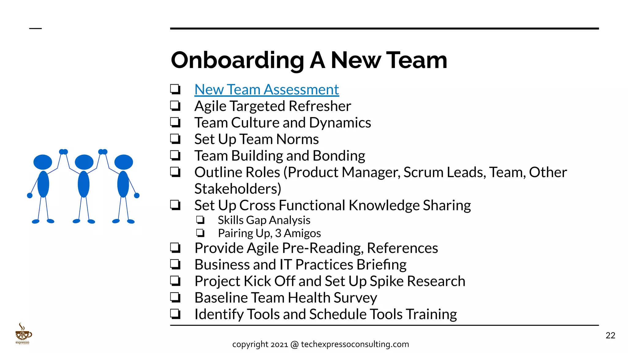 Onboarding A New Team
❏ New Team Assessment
❏ Agile Targeted Refresher
❏ Team Culture and Dynamics
❏ Set Up Team Norms
❏ Team Building and Bonding
❏ Outline Roles (Product Manager, Scrum Leads, Team, Other
Stakeholders)
❏ Set Up Cross Functional Knowledge Sharing
❏ Skills Gap Analysis
❏ Pairing Up, 3 Amigos
❏ Provide Agile Pre-Reading, References
❏ Business and IT Practices Brieﬁng
❏ Project Kick Off and Set Up Spike Research
❏ Baseline Team Health Survey
❏ Identify Tools and Schedule Tools Training
22
copyright 2021 @ techexpressoconsulting.com
 