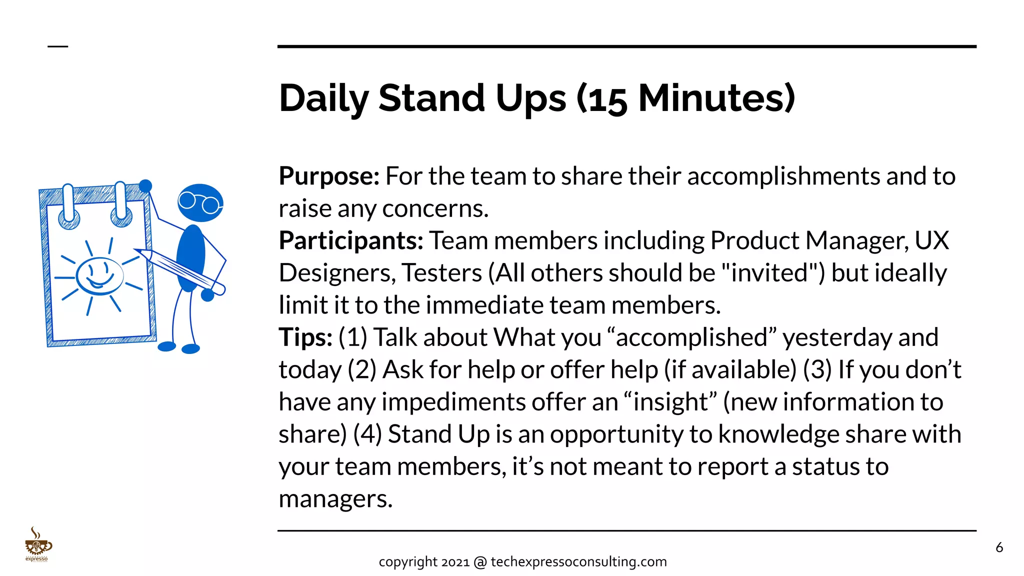Daily Stand Ups (15 Minutes)
Purpose: For the team to share their accomplishments and to
raise any concerns.
Participants: Team members including Product Manager, UX
Designers, Testers (All others should be "invited") but ideally
limit it to the immediate team members.
Tips: (1) Talk about What you “accomplished” yesterday and
today (2) Ask for help or offer help (if available) (3) If you don’t
have any impediments offer an “insight” (new information to
share) (4) Stand Up is an opportunity to knowledge share with
your team members, it’s not meant to report a status to
managers.
6
copyright 2021 @ techexpressoconsulting.com
 