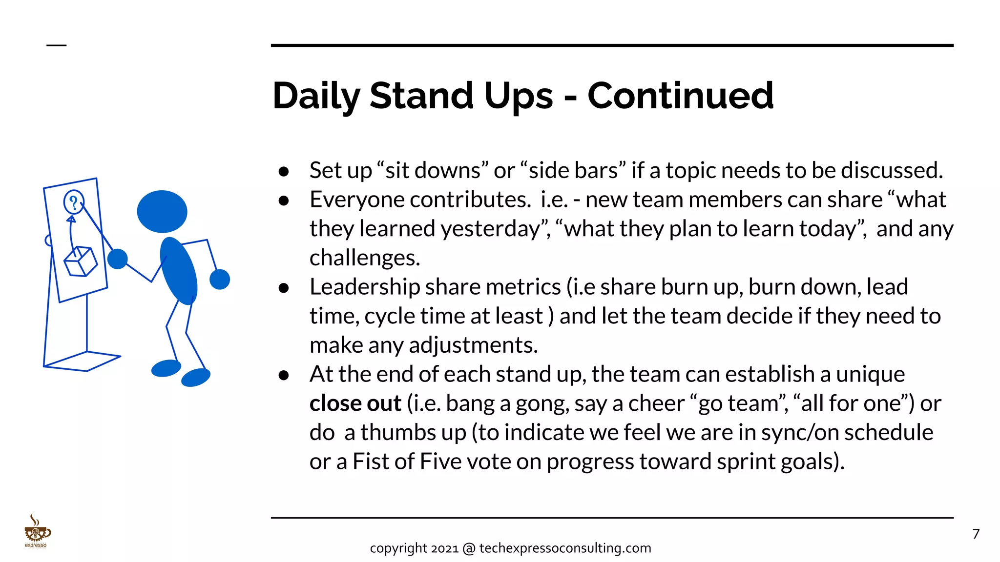 Daily Stand Ups - Continued
● Set up “sit downs” or “side bars” if a topic needs to be discussed.
● Everyone contributes. i.e. - new team members can share “what
they learned yesterday”, “what they plan to learn today”, and any
challenges.
● Leadership share metrics (i.e share burn up, burn down, lead
time, cycle time at least ) and let the team decide if they need to
make any adjustments.
● At the end of each stand up, the team can establish a unique
close out (i.e. bang a gong, say a cheer “go team”, “all for one”) or
do a thumbs up (to indicate we feel we are in sync/on schedule
or a Fist of Five vote on progress toward sprint goals).
7
copyright 2021 @ techexpressoconsulting.com
 