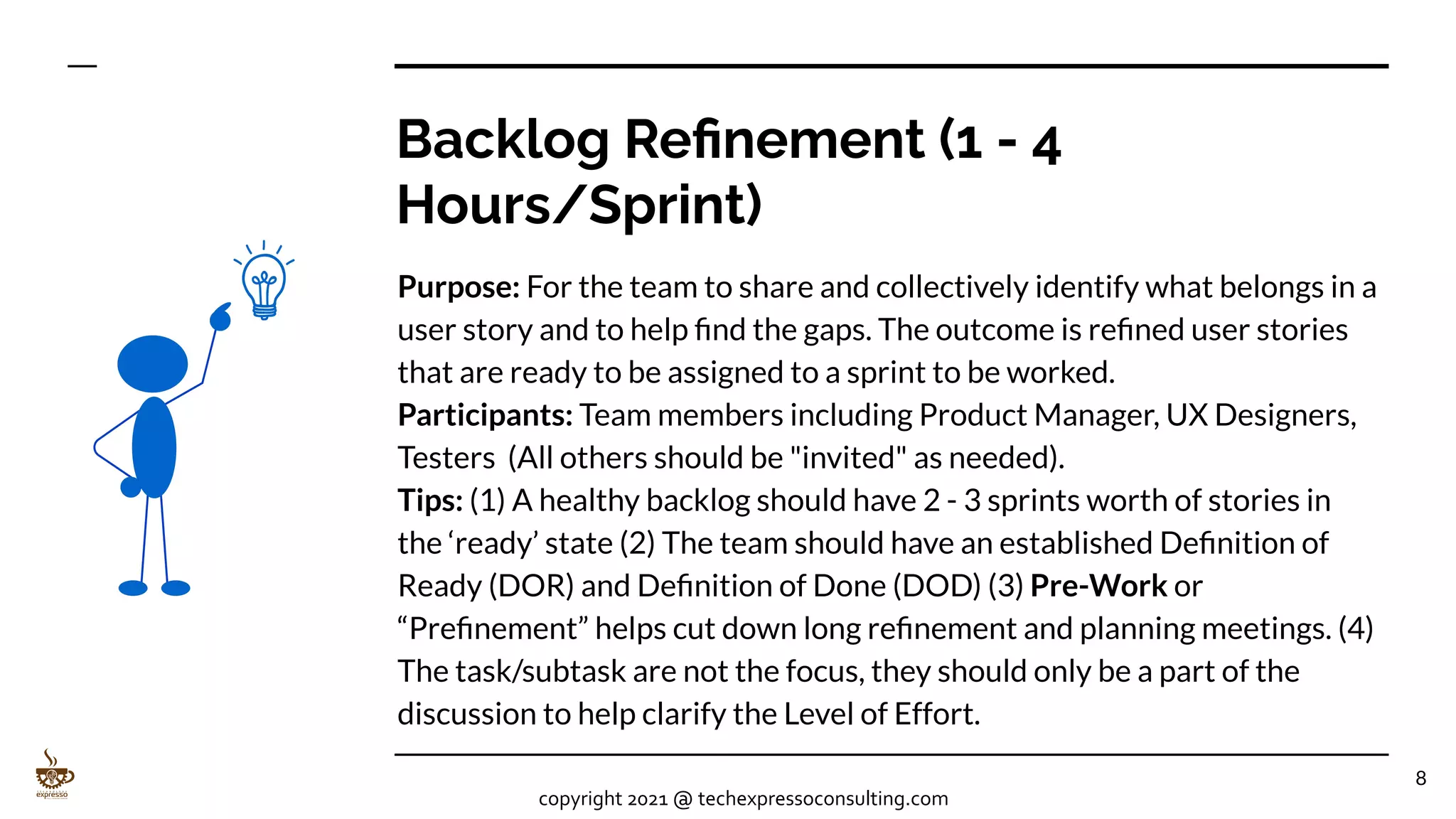 Backlog Reﬁnement (1 - 4
Hours/Sprint)
Purpose: For the team to share and collectively identify what belongs in a
user story and to help ﬁnd the gaps. The outcome is reﬁned user stories
that are ready to be assigned to a sprint to be worked.
Participants: Team members including Product Manager, UX Designers,
Testers (All others should be "invited" as needed).
Tips: (1) A healthy backlog should have 2 - 3 sprints worth of stories in
the ‘ready’ state (2) The team should have an established Deﬁnition of
Ready (DOR) and Deﬁnition of Done (DOD) (3) Pre-Work or
“Preﬁnement” helps cut down long reﬁnement and planning meetings. (4)
The task/subtask are not the focus, they should only be a part of the
discussion to help clarify the Level of Effort.
8
copyright 2021 @ techexpressoconsulting.com
 
