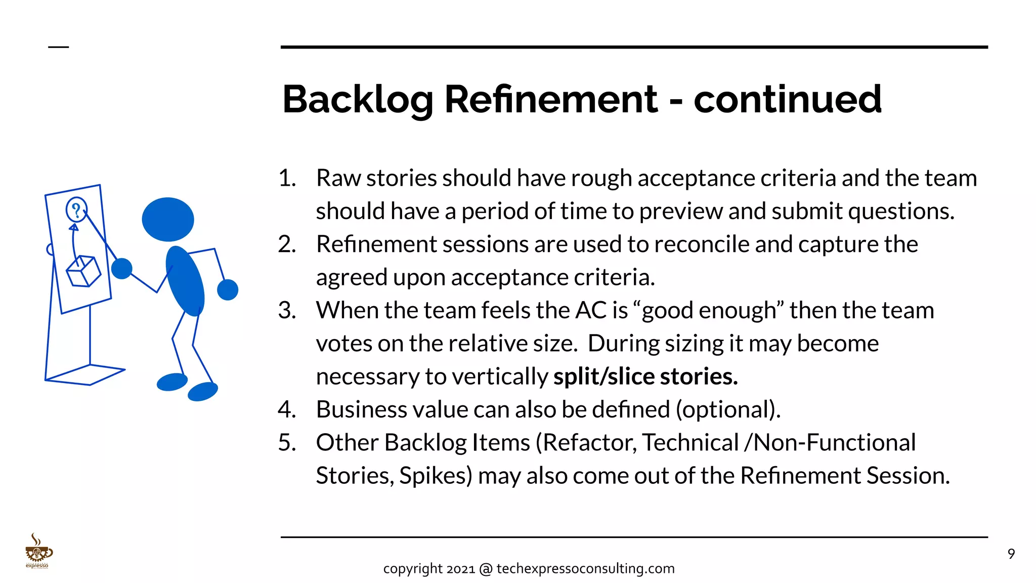 Backlog Reﬁnement - continued
1. Raw stories should have rough acceptance criteria and the team
should have a period of time to preview and submit questions.
2. Reﬁnement sessions are used to reconcile and capture the
agreed upon acceptance criteria.
3. When the team feels the AC is “good enough” then the team
votes on the relative size. During sizing it may become
necessary to vertically split/slice stories.
4. Business value can also be deﬁned (optional).
5. Other Backlog Items (Refactor, Technical /Non-Functional
Stories, Spikes) may also come out of the Reﬁnement Session.
9
copyright 2021 @ techexpressoconsulting.com
 