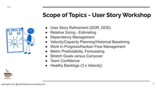 Scope of Topics - User Story Workshop
● User Story Refinement (DOR, DOD)
● Relative Sizing - Estimating
● Dependency Management
● Velocity/Capacity Planning/Historical Baselining
● Work In Progress/Kanban Flow Management
● Metric Predictability, Forecasting
● Stretch Goals versus Carryover
● Team Confidence
● Healthy Backlogs (3 x Velocity)
1
copyright 2021 @ techexpressoconsulting.com
 