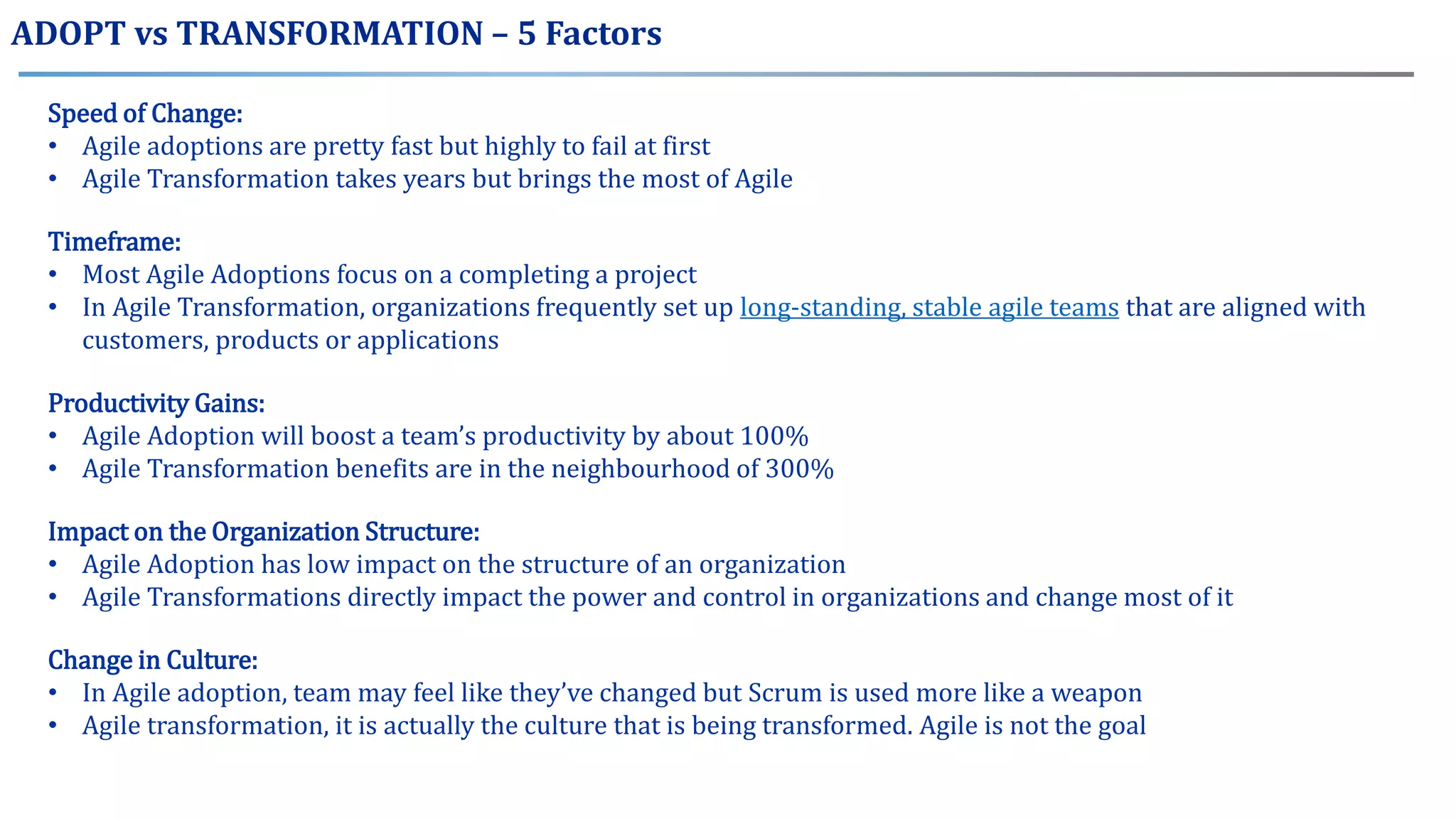 ADOPT vs TRANSFORMATION – 5 Factors
Speed of Change:
• Agile adoptions are pretty fast but highly to fail at first
• Agile Transformation takes years but brings the most of Agile
Timeframe:
• Most Agile Adoptions focus on a completing a project
• In Agile Transformation, organizations frequently set up long-standing, stable agile teams that are aligned with
customers, products or applications
Productivity Gains:
• Agile Adoption will boost a team’s productivity by about 100%
• Agile Transformation benefits are in the neighbourhood of 300%
Impact on the Organization Structure:
• Agile Adoption has low impact on the structure of an organization
• Agile Transformations directly impact the power and control in organizations and change most of it
Change in Culture:
• In Agile adoption, team may feel like they’ve changed but Scrum is used more like a weapon
• Agile transformation, it is actually the culture that is being transformed. Agile is not the goal
 