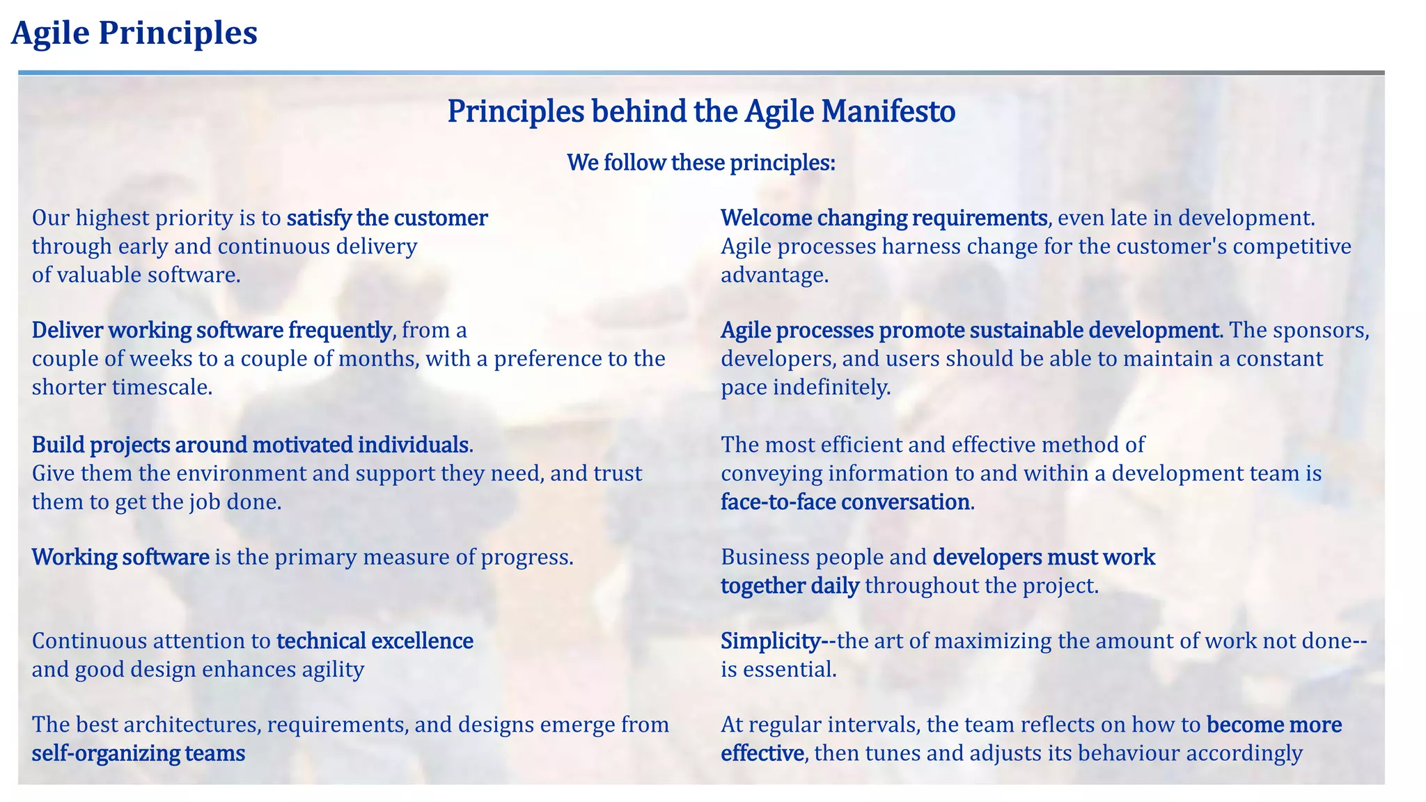 Agile Principles
Principles behind the Agile Manifesto
We follow these principles:
Our highest priority is to satisfy the customer
through early and continuous delivery
of valuable software.
Welcome changing requirements, even late in development.
Agile processes harness change for the customer's competitive
advantage.
Deliver working software frequently, from a
couple of weeks to a couple of months, with a preference to the
shorter timescale.
Agile processes promote sustainable development. The sponsors,
developers, and users should be able to maintain a constant
pace indefinitely.
Build projects around motivated individuals.
Give them the environment and support they need, and trust
them to get the job done.
The most efficient and effective method of
conveying information to and within a development team is
face-to-face conversation.
Working software is the primary measure of progress. Business people and developers must work
together daily throughout the project.
Continuous attention to technical excellence
and good design enhances agility
Simplicity--the art of maximizing the amount of work not done--
is essential.
The best architectures, requirements, and designs emerge from
self-organizing teams
At regular intervals, the team reflects on how to become more
effective, then tunes and adjusts its behaviour accordingly
 