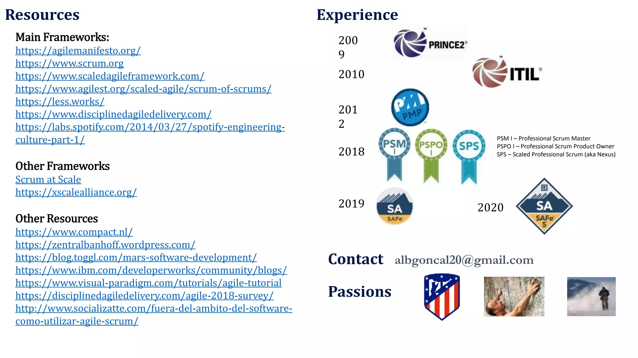 Main Frameworks:
https://agilemanifesto.org/
https://www.scrum.org
https://www.scaledagileframework.com/
https://www.agilest.org/scaled-agile/scrum-of-scrums/
https://less.works/
https://www.disciplinedagiledelivery.com/
https://labs.spotify.com/2014/03/27/spotify-engineering-
culture-part-1/
Other Frameworks
Scrum at Scale
https://xscalealliance.org/
Other Resources
https://www.compact.nl/
https://zentralbanhoff.wordpress.com/
https://blog.toggl.com/mars-software-development/
https://www.ibm.com/developerworks/community/blogs/
https://www.visual-paradigm.com/tutorials/agile-tutorial
https://disciplinedagiledelivery.com/agile-2018-survey/
http://www.socializatte.com/fuera-del-ambito-del-software-
como-utilizar-agile-scrum/
200
9
201
2
2010
2018
Passions
2019
PSM I – Professional Scrum Master
PSPO I – Professional Scrum Product Owner
SPS – Scaled Professional Scrum (aka Nexus)
Resources Experience
albgoncal20@gmail.com
Contact
2020
 