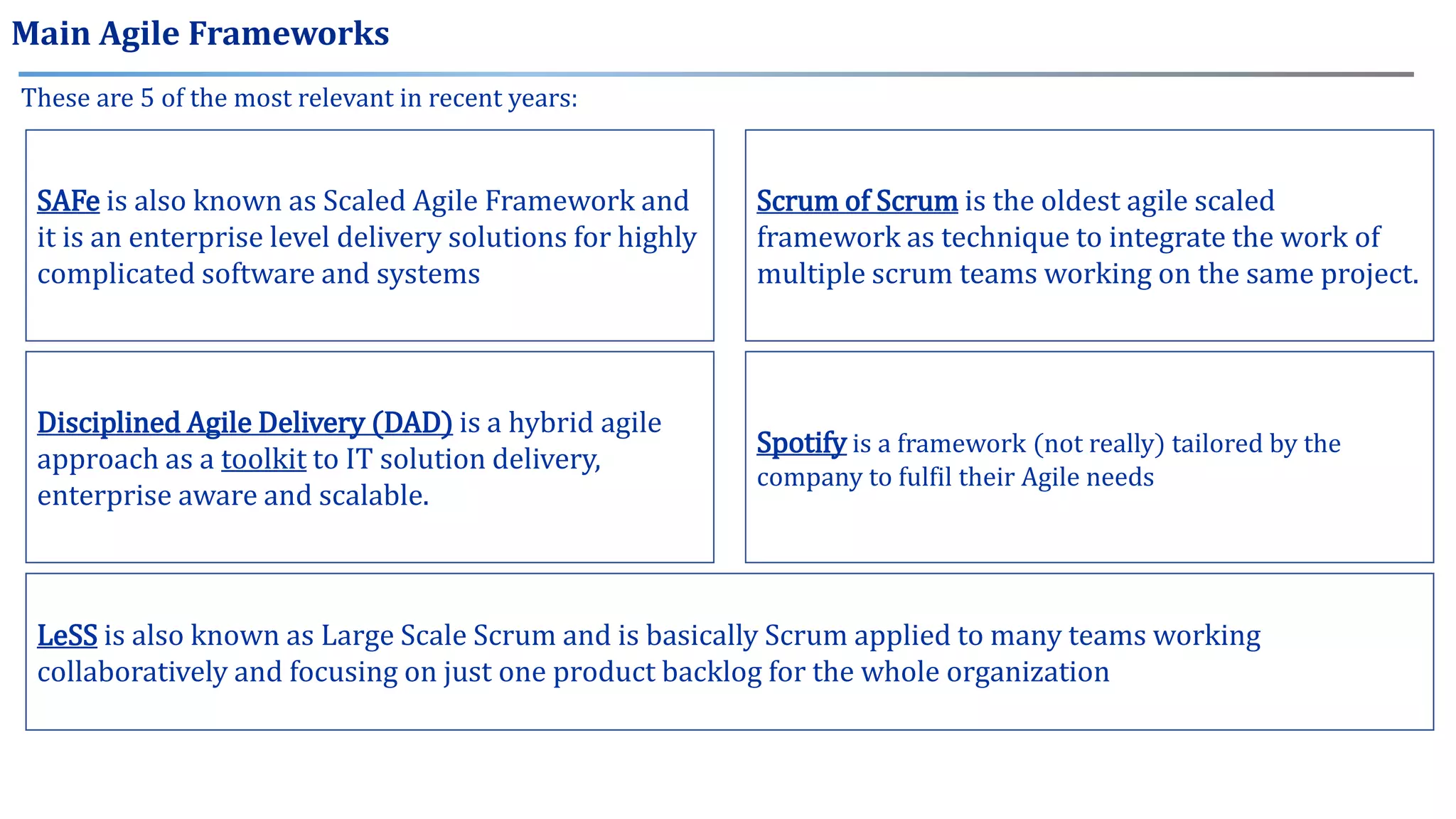 These are 5 of the most relevant in recent years:
SAFe is also known as Scaled Agile Framework and
it is an enterprise level delivery solutions for highly
complicated software and systems
LeSS is also known as Large Scale Scrum and is basically Scrum applied to many teams working
collaboratively and focusing on just one product backlog for the whole organization
Scrum of Scrum is the oldest agile scaled
framework as technique to integrate the work of
multiple scrum teams working on the same project.
Disciplined Agile Delivery (DAD) is a hybrid agile
approach as a toolkit to IT solution delivery,
enterprise aware and scalable.
Spotify is a framework (not really) tailored by the
company to fulfil their Agile needs
Main Agile Frameworks
 