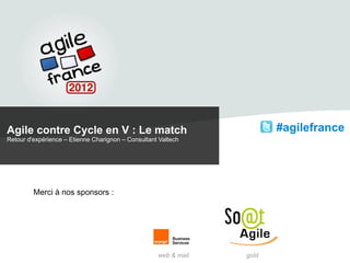 Agile contre Cycle en V : Le match                                      #agilefrance
Retour d'expérience – Etienne Charignon – Consultant Valtech




         Merci à nos sponsors :




                                                    web & mail   gold
 