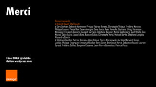 10 Irène DOAN
Merci
Irène DOAN @idetido
idetido.wordpress.com
Remerciements
à Vincent Daviet, Olaf Lewitz
à Géry Derbier, Deborah Hartmann-Preuss, Fabrice Aimetti, Christophe Thibaut, Frédéric Merizen,
Philippe Launay, Pascal Van Cauwenberghe, Oana Juncu, Yves Hanoulle, Bertrand Uhrig, Véronique
Messager, Elisabeth Ducarre, Laurent Sarrazin, Stéphane Bagnier, Michel Goldenberg, Geoff Watts, Dan
Mezick, Gojko Adzic, Lyssa Adkins, Bastien Gallay, Christophe Heral, Michael Borde, Stéphane Langlois,
Alexandre Boutin
à Stéphane Guédon, Patrice Boisieau, Alain Sibous, Pierre Maciejewski, Aurélien Morvant, Simon
Jaillais, Philippe Ensarguet, Emmanuel Gaillot, Rémy Génin, Emmanuel Hervé, Sébastien Fauvel, Laurent
Eyraud, Frédéric Duffau, Benjamin Cabanne, Jean-Pierre Bonnafous, Patrice Potay
 