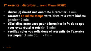 4 Irène DOAN
1er exercice : discutons… (merci Vincent DAVIET)
• chacun(e) choisit une anecdote à raconter (1 min)
• racontez en même temps votre histoire à votre binôme
pendant 2 min
• débrieffez entre vous pour déterminer le % de ce que
vous avez réussi à retenir (3 min)
• veuillez noter vos réflexions et ressentis de l’exercice
sur papier (1 min 30) - Fin -
 