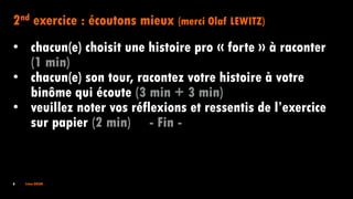 6 Irène DOAN
2nd exercice : écoutons mieux (merci Olaf LEWITZ)
• chacun(e) choisit une histoire pro « forte » à raconter
(1 min)
• chacun(e) son tour, racontez votre histoire à votre
binôme qui écoute (3 min + 3 min)
• veuillez noter vos réflexions et ressentis de l’exercice
sur papier (2 min) - Fin -
 