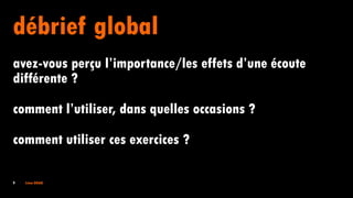 9 Irène DOAN
débrief global
avez-vous perçu l’importance/les effets d’une écoute
différente ?
comment l’utiliser, dans quelles occasions ?
comment utiliser ces exercices ?
 