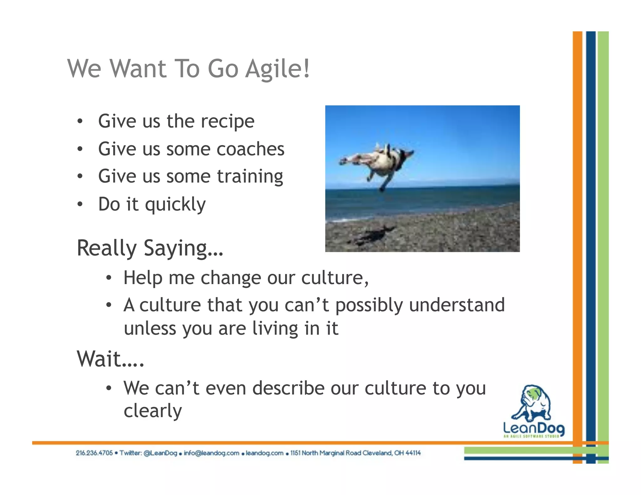 We Want To Go Agile!
•    Give us the recipe
•    Give us some coaches
•    Give us some training
•    Do it quickly

Really Saying…
     •  Help me change our culture,
     •  A culture that you can’t possibly understand
        unless you are living in it
Wait….
     •  We can’t even describe our culture to you
        clearly
 