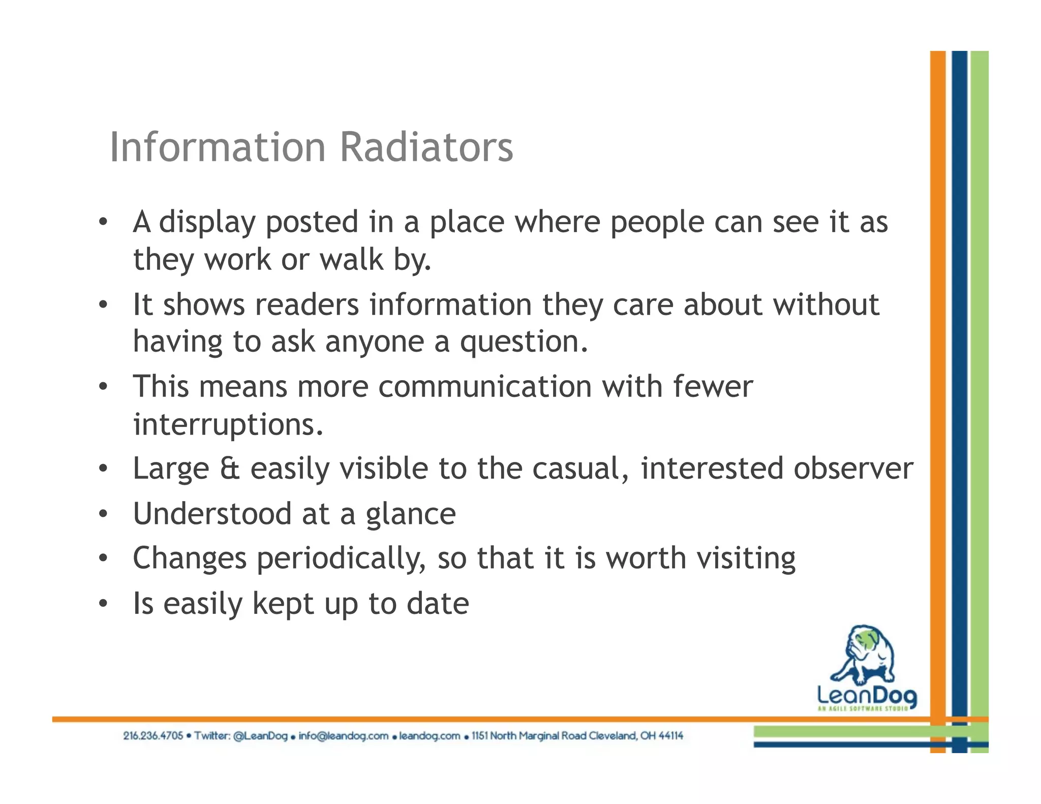 Information Radiators
•  A display posted in a place where people can see it as
   they work or walk by.
•  It shows readers information they care about without
   having to ask anyone a question.
•  This means more communication with fewer
   interruptions.
•  Large & easily visible to the casual, interested observer
•  Understood at a glance
•  Changes periodically, so that it is worth visiting
•  Is easily kept up to date
 