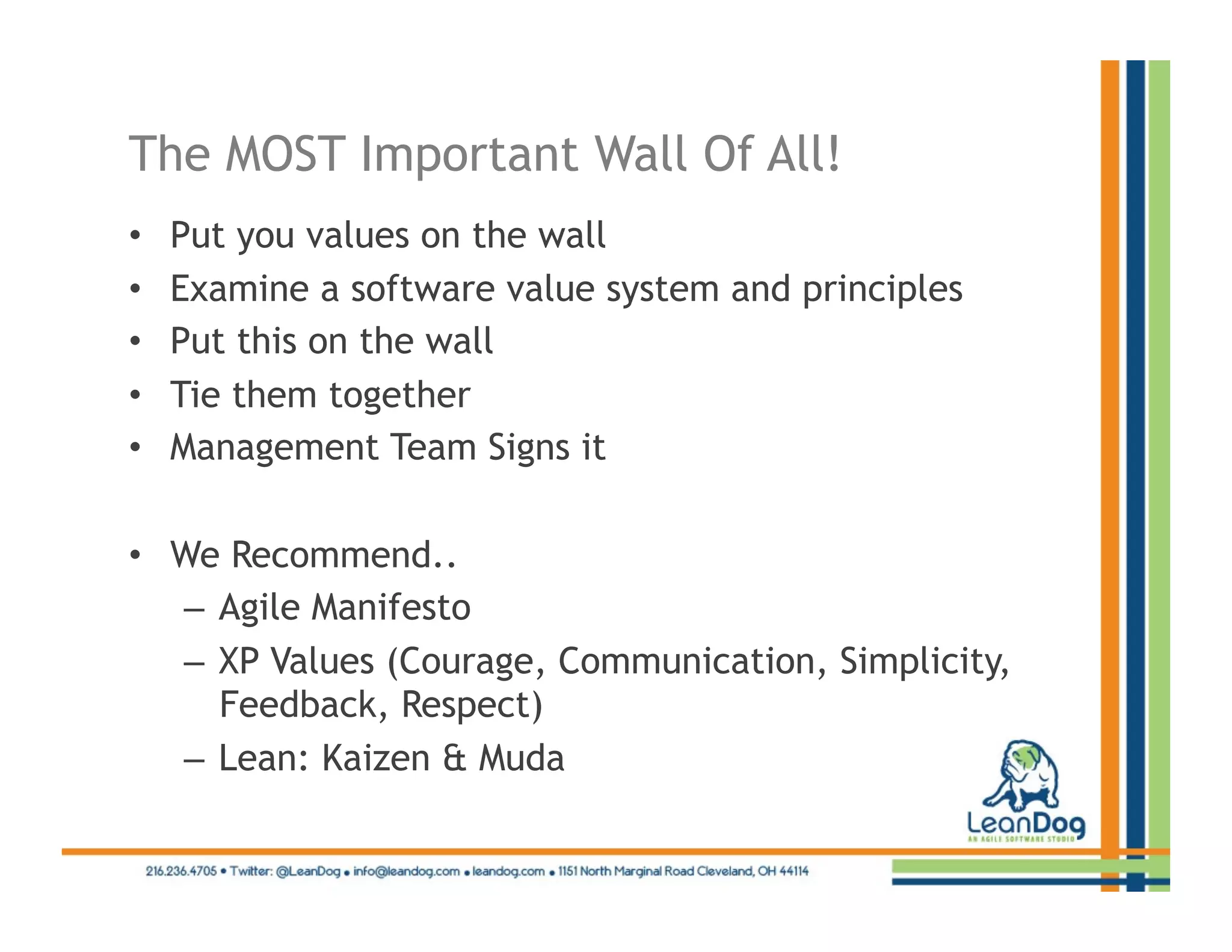 The MOST Important Wall Of All!
•    Put you values on the wall
•    Examine a software value system and principles
•    Put this on the wall
•    Tie them together
•    Management Team Signs it

•  We Recommend..
   –  Agile Manifesto
   –  XP Values (Courage, Communication, Simplicity,
      Feedback, Respect)
   –  Lean: Kaizen & Muda
 