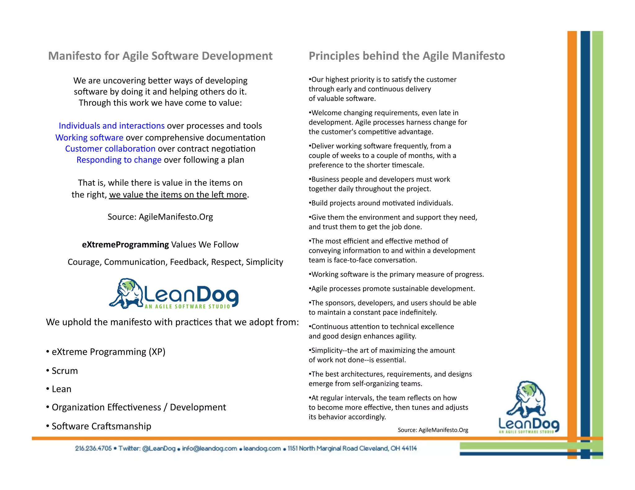 Manifesto	
  for	
  Agile	
  So6ware	
  Development	
                                                                     Principles	
  behind	
  the	
  Agile	
  Manifesto	
  
                 We	
  are	
  uncovering	
  beUer	
  ways	
  of	
  developing	
  	
                                            • Our	
  highest	
  priority	
  is	
  to	
  sa4sfy	
  the	
  customer	
  
                 soDware	
  by	
  doing	
  it	
  and	
  helping	
  others	
  do	
  it.	
  	
                                   through	
  early	
  and	
  con4nuous	
  delivery	
  
                                                                                                                               of	
  valuable	
  soDware.	
  
                  Through	
  this	
  work	
  we	
  have	
  come	
  to	
  value:	
  
                                                                                                                               • Welcome	
  changing	
  requirements,	
  even	
  late	
  in	
  	
  
        Individuals	
  and	
  interac4ons	
  over	
  processes	
  and	
  tools	
  	
                                           development.	
  Agile	
  processes	
  harness	
  change	
  for	
  	
  
                                                                                                                               the	
  customer's	
  compe44ve	
  advantage.	
  	
  
        Working	
  soDware	
  over	
  comprehensive	
  documenta4on	
  	
  
          Customer	
  collabora4on	
  over	
  contract	
  nego4a4on	
  	
                                                      • Deliver	
  working	
  soDware	
  frequently,	
  from	
  a	
  	
  
                                                                                                                               couple	
  of	
  weeks	
  to	
  a	
  couple	
  of	
  months,	
  with	
  a	
  	
  
             Responding	
  to	
  change	
  over	
  following	
  a	
  plan	
  
                                                                                                                               preference	
  to	
  the	
  shorter	
  4mescale.	
  
                                                                                                                               • Business	
  people	
  and	
  developers	
  must	
  work	
  	
  
                  That	
  is,	
  while	
  there	
  is	
  value	
  in	
  the	
  items	
  on	
  	
  
                                                                                                                               together	
  daily	
  throughout	
  the	
  project.	
  
                the	
  right,	
  we	
  value	
  the	
  items	
  on	
  the	
  leD	
  more.	
  
                                                                                                                               • Build	
  projects	
  around	
  mo4vated	
  individuals.	
  	
  
                                   Source:	
  AgileManifesto.Org	
                                                             • Give	
  them	
  the	
  environment	
  and	
  support	
  they	
  need,	
  	
  
                                                                                                                               and	
  trust	
  them	
  to	
  get	
  the	
  job	
  done.	
  

                      eXtremeProgramming	
  Values	
  We	
  Follow	
                                                           • The	
  most	
  eﬃcient	
  and	
  eﬀec4ve	
  method	
  of	
  	
  
                                                                                                                               conveying	
  informa4on	
  to	
  and	
  within	
  a	
  development	
  	
  
	
  	
  	
  	
  	
  	
  	
  	
  	
  	
  	
  	
  	
  	
  Courage,	
  Communica4on,	
  Feedback,	
  Respect,	
  Simplicity	
     team	
  is	
  face-­‐to-­‐face	
  conversa4on.	
  
                                                                                                                               • Working	
  soDware	
  is	
  the	
  primary	
  measure	
  of	
  progress.	
  
                                                                                                                               • Agile	
  processes	
  promote	
  sustainable	
  development.	
  
                                                                                                                               • The	
  sponsors,	
  developers,	
  and	
  users	
  should	
  be	
  able	
  	
  
                                                                                                                               to	
  maintain	
  a	
  constant	
  pace	
  indeﬁnitely.	
  
    We	
  uphold	
  the	
  manifesto	
  with	
  prac4ces	
  that	
  we	
  adopt	
  from:	
                                     • Con4nuous	
  aUen4on	
  to	
  technical	
  excellence	
  	
  
                                                                                                                               and	
  good	
  design	
  enhances	
  agility.	
  

    • 	
  eXtreme	
  Programming	
  (XP)	
                                                                                     • Simplicity-­‐-­‐the	
  art	
  of	
  maximizing	
  the	
  amount	
  	
  
                                                                                                                               of	
  work	
  not	
  done-­‐-­‐is	
  essen4al.	
  
    • 	
  Scrum	
                                                                                                              • The	
  best	
  architectures,	
  requirements,	
  and	
  designs	
  	
  
                                                                                                                               emerge	
  from	
  self-­‐organizing	
  teams.	
  
    • 	
  Lean	
  
                                                                                                                               • At	
  regular	
  intervals,	
  the	
  team	
  reﬂects	
  on	
  how	
  	
  
    • 	
  Organiza4on	
  Eﬀec4veness	
  /	
  Development	
                                                                     to	
  become	
  more	
  eﬀec4ve,	
  then	
  tunes	
  and	
  adjusts	
  	
  
                                                                                                                               its	
  behavior	
  accordingly.	
  
    • 	
  SoDware	
  CraDsmanship	
                                                                                                                                           Source:	
  AgileManifesto.Org	
  	
  
 