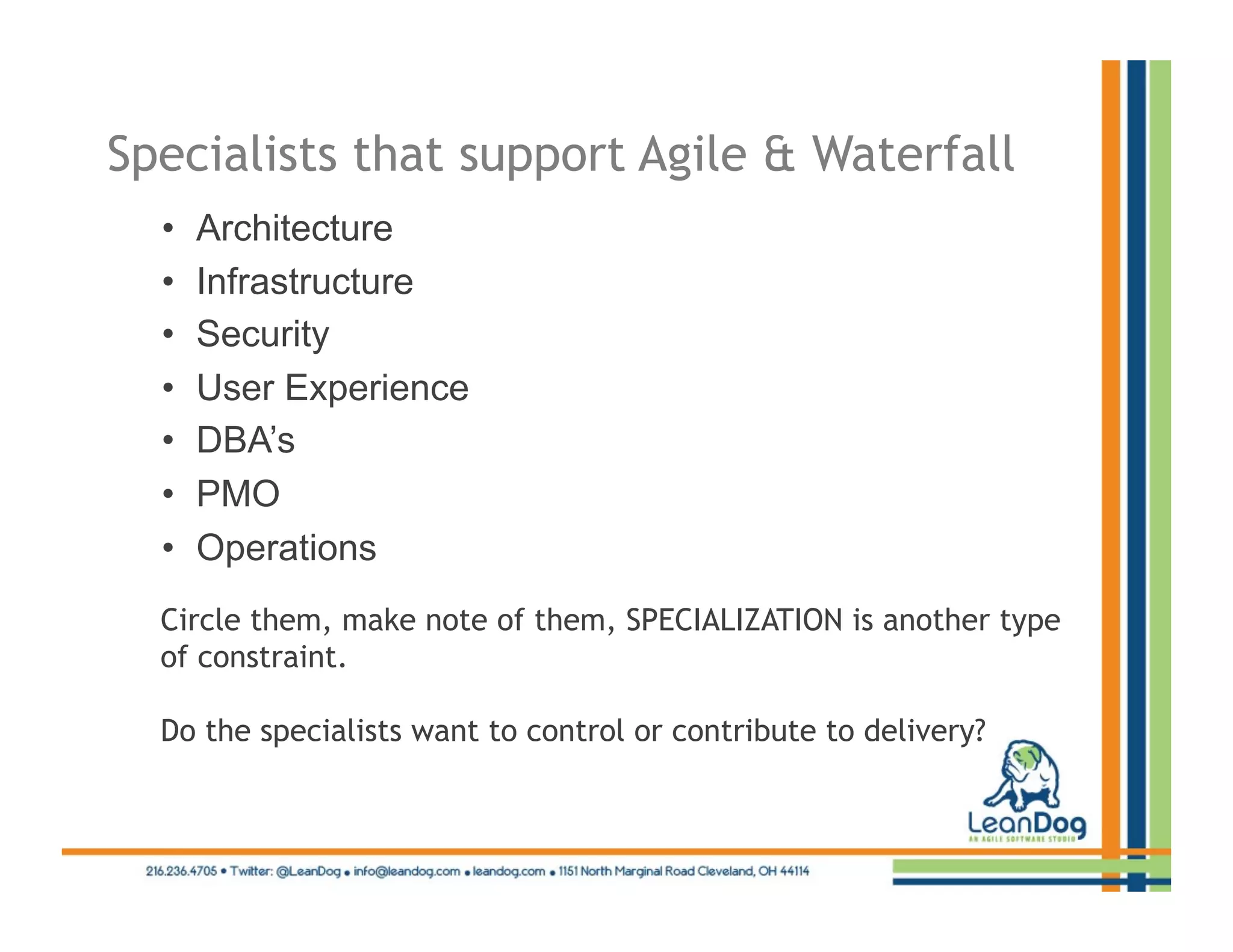 Specialists that support Agile & Waterfall
  •    Architecture
  •    Infrastructure
  •    Security
  •    User Experience
  •    DBA’s
  •    PMO
  •    Operations
  Circle them, make note of them, SPECIALIZATION is another type
  of constraint.

  Do the specialists want to control or contribute to delivery?
 