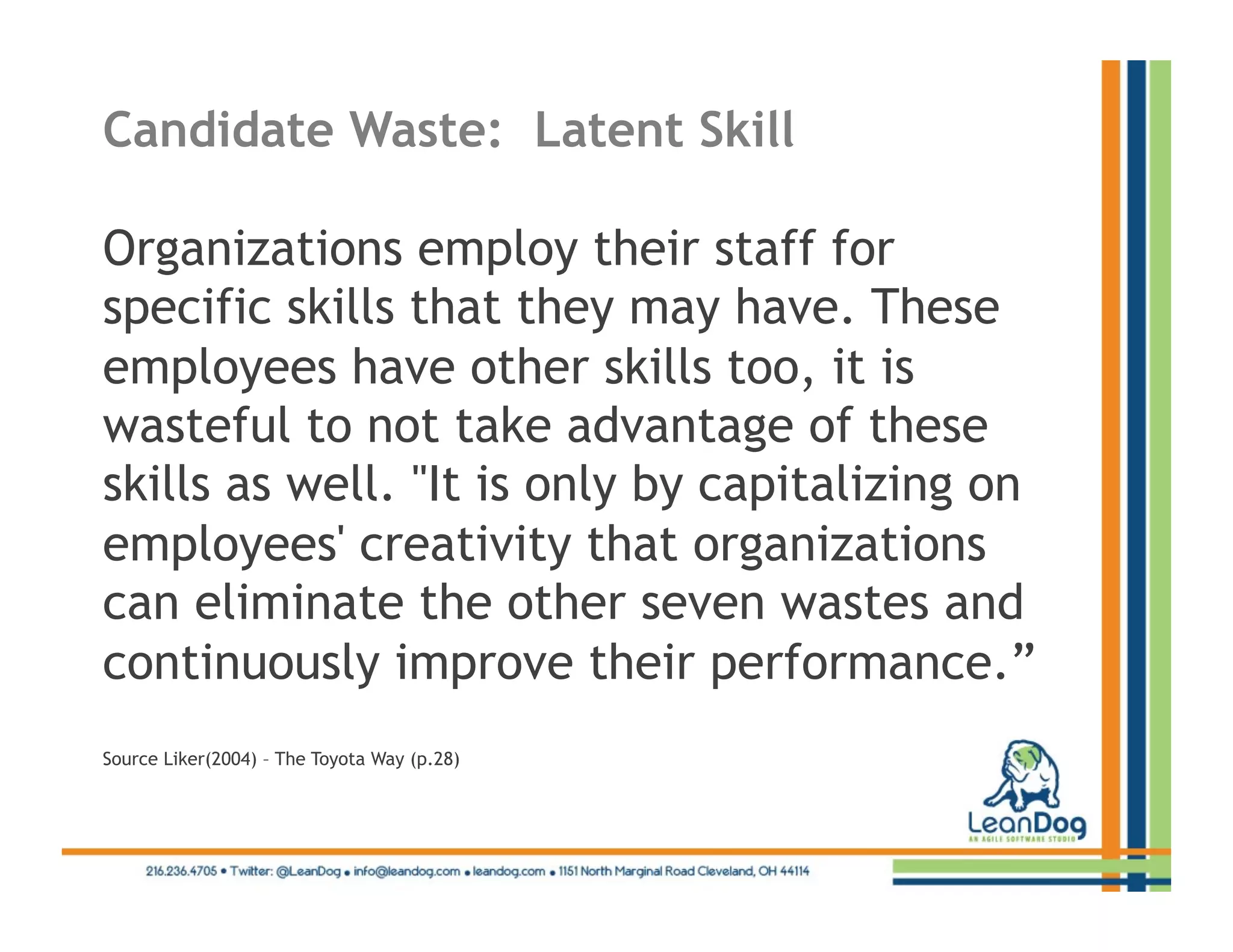 Candidate Waste: Latent Skill

Organizations employ their staff for
specific skills that they may have. These
employees have other skills too, it is
wasteful to not take advantage of these
skills as well. "It is only by capitalizing on
employees' creativity that organizations
can eliminate the other seven wastes and
continuously improve their performance.”
Source Liker(2004) – The Toyota Way (p.28)
 