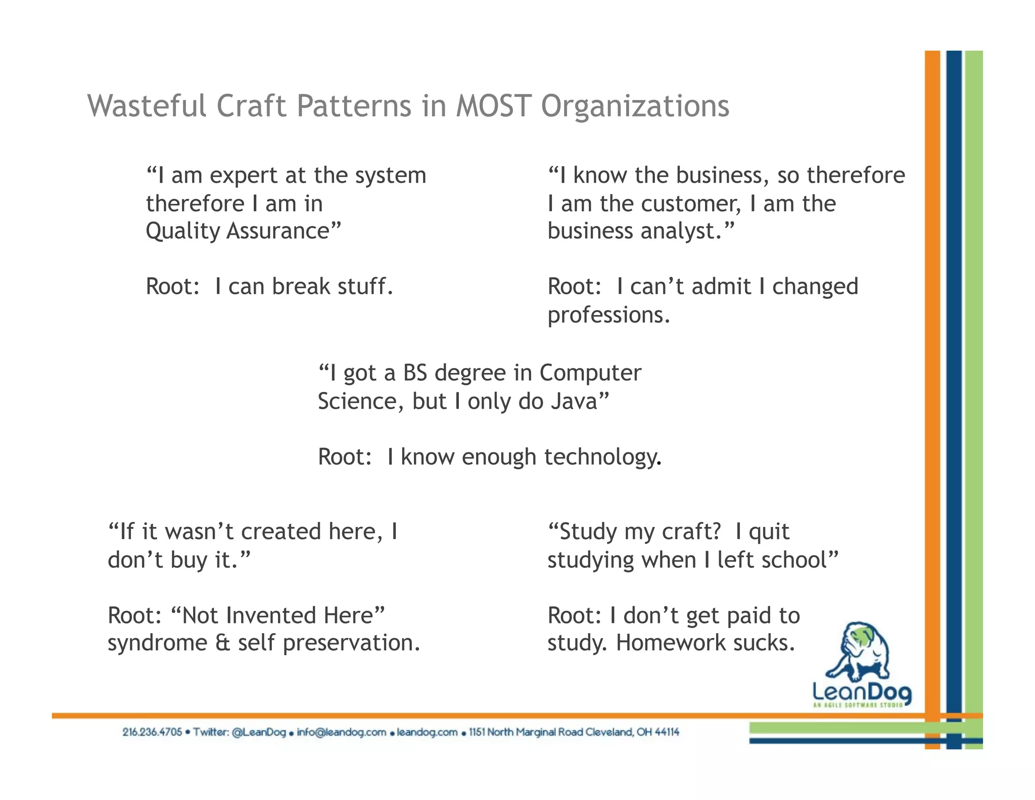 Wasteful Craft Patterns in MOST Organizations

    “I am expert at the system             “I know the business, so therefore
    therefore I am in                      I am the customer, I am the
    Quality Assurance”                     business analyst.”

    Root: I can break stuff.               Root: I can’t admit I changed
                                           professions.

                      “I got a BS degree in Computer
                      Science, but I only do Java”

                      Root: I know enough technology.


 “If it wasn’t created here, I             “Study my craft? I quit
 don’t buy it.”                            studying when I left school”

 Root: “Not Invented Here”                 Root: I don’t get paid to
 syndrome & self preservation.             study. Homework sucks.
 