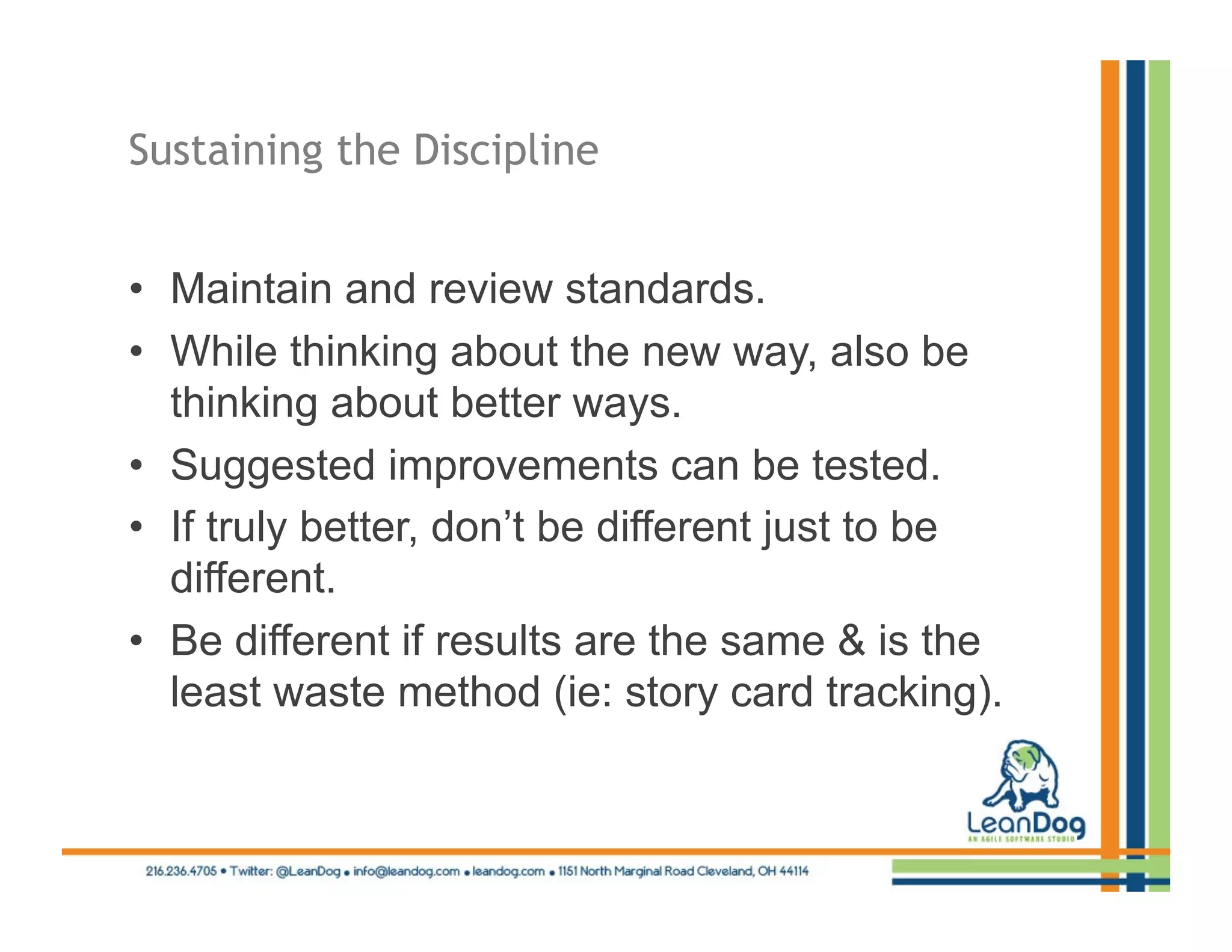 Sustaining the Discipline


•  Maintain and review standards.
•  While thinking about the new way, also be
   thinking about better ways.
•  Suggested improvements can be tested.
•  If truly better, don’t be different just to be
   different.
•  Be different if results are the same & is the
   least waste method (ie: story card tracking).
 