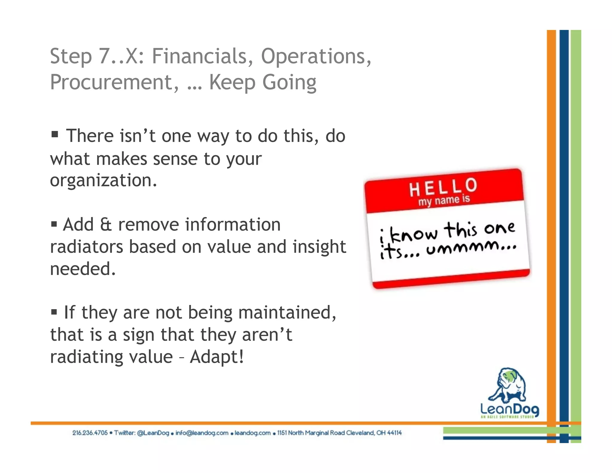 Step 7..X: Financials, Operations,
Procurement, … Keep Going

  There isn’t one way to do this, do
what makes sense to your
organization.

  Add & remove information
radiators based on value and insight
needed.

  If they are not being maintained,
that is a sign that they aren’t
radiating value – Adapt!
 