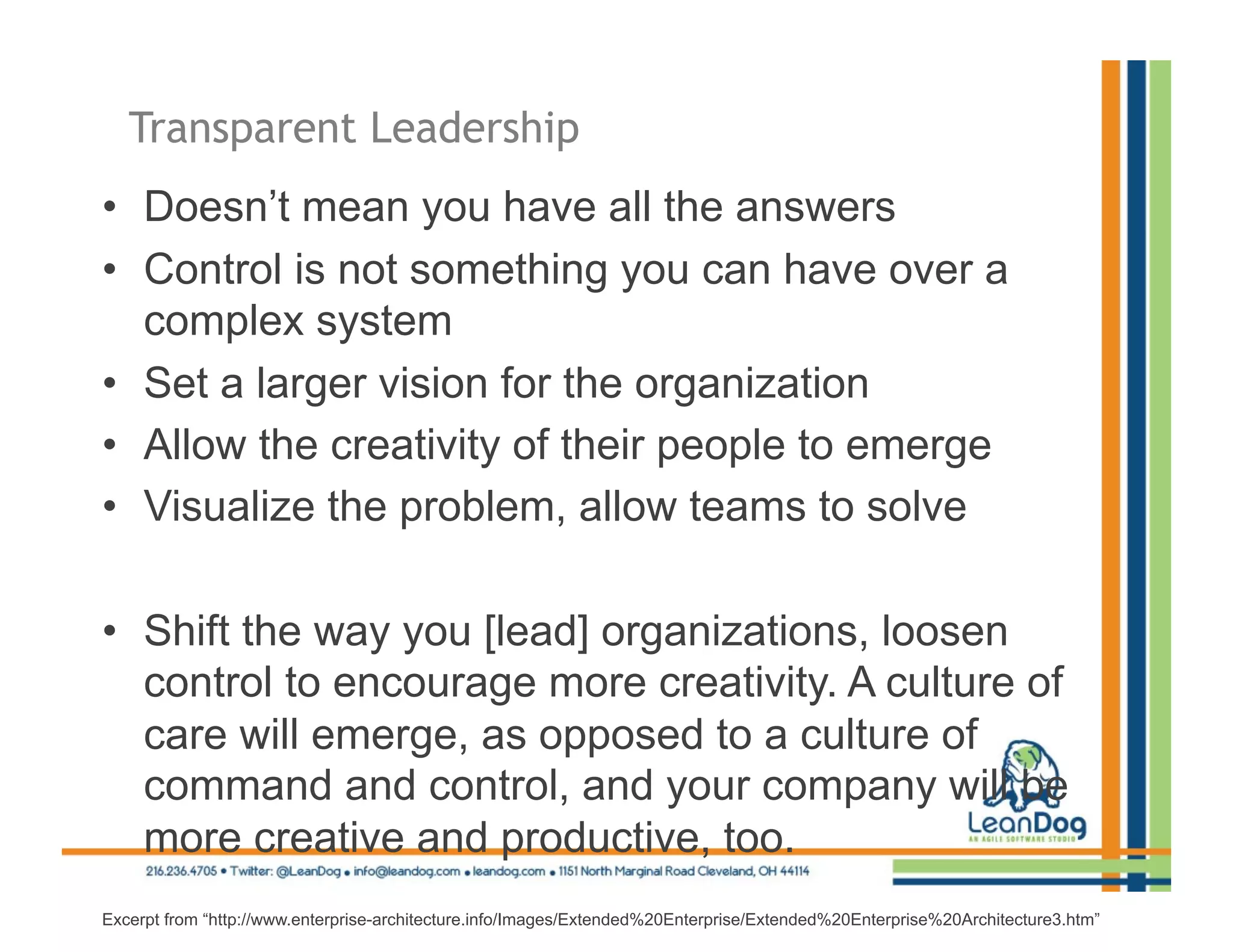 Transparent Leadership
•  Doesn’t mean you have all the answers
•  Control is not something you can have over a
   complex system
•  Set a larger vision for the organization
•  Allow the creativity of their people to emerge
•  Visualize the problem, allow teams to solve

•  Shift the way you [lead] organizations, loosen
   control to encourage more creativity. A culture of
   care will emerge, as opposed to a culture of
   command and control, and your company will be
   more creative and productive, too.
Excerpt from “http://www.enterprise-architecture.info/Images/Extended%20Enterprise/Extended%20Enterprise%20Architecture3.htm”
 