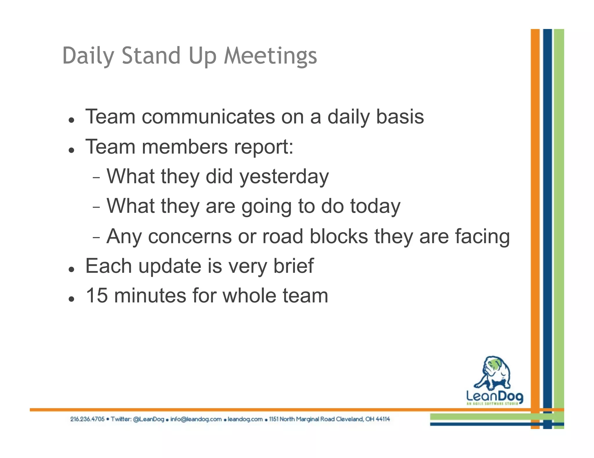 Daily Stand Up Meetings

    Team communicates on a daily basis
    Team members report:
        What they did yesterday
        What they are going to do today
        Any concerns or road blocks they are facing
    Each update is very brief
    15 minutes for whole team
 