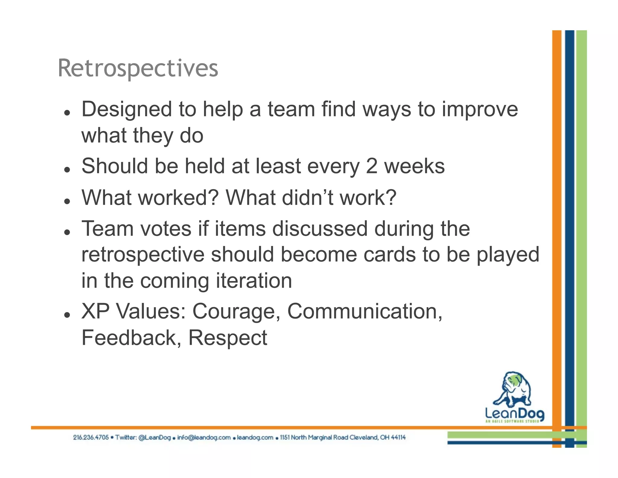 Retrospectives
    Designed to help a team find ways to improve
     what they do
    Should be held at least every 2 weeks
    What worked? What didn’t work?
    Team votes if items discussed during the
     retrospective should become cards to be played
     in the coming iteration
    XP Values: Courage, Communication,
     Feedback, Respect
 