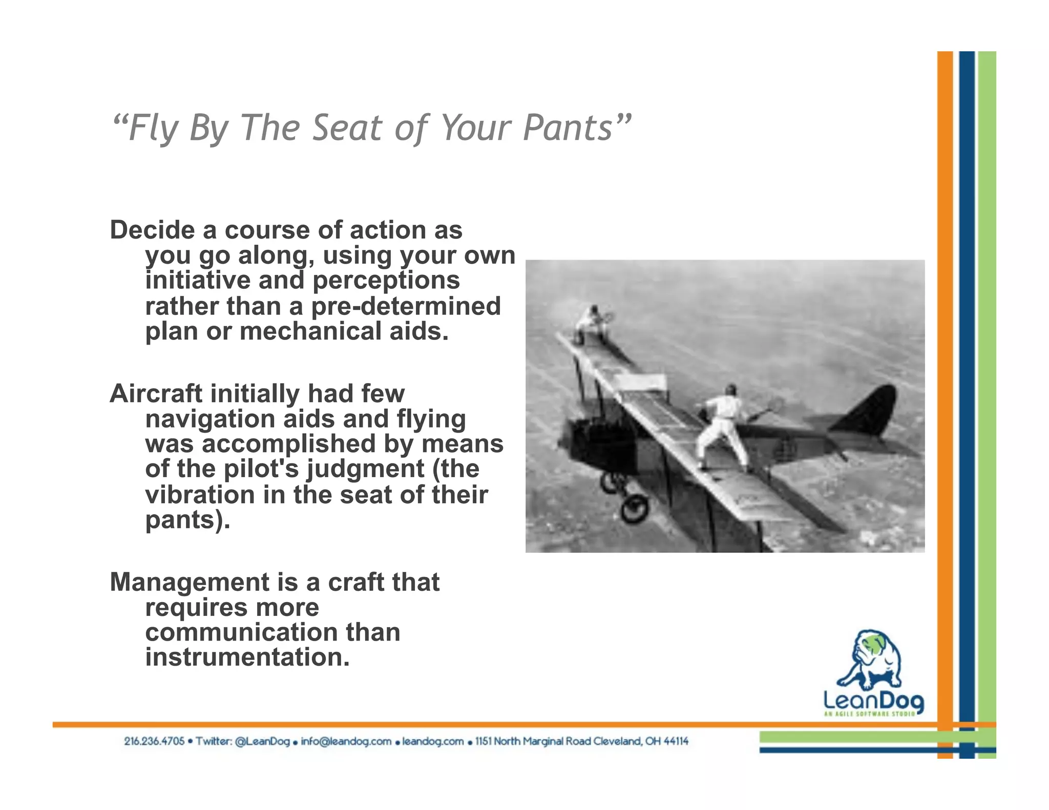 “Fly By The Seat of Your Pants”

Decide a course of action as
  you go along, using your own
  initiative and perceptions
  rather than a pre-determined
  plan or mechanical aids.

Aircraft initially had few
   navigation aids and flying
   was accomplished by means
   of the pilot's judgment (the
   vibration in the seat of their
   pants).

Management is a craft that
  requires more
  communication than
  instrumentation.
 
