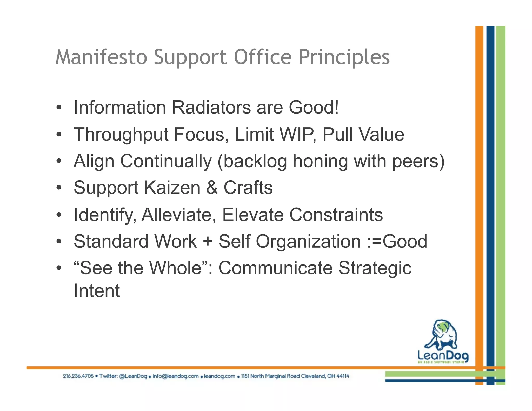 Manifesto Support Office Principles

•    Information Radiators are Good!
•    Throughput Focus, Limit WIP, Pull Value
•    Align Continually (backlog honing with peers)
•    Support Kaizen & Crafts
•    Identify, Alleviate, Elevate Constraints
•    Standard Work + Self Organization :=Good
•    “See the Whole”: Communicate Strategic
     Intent
 