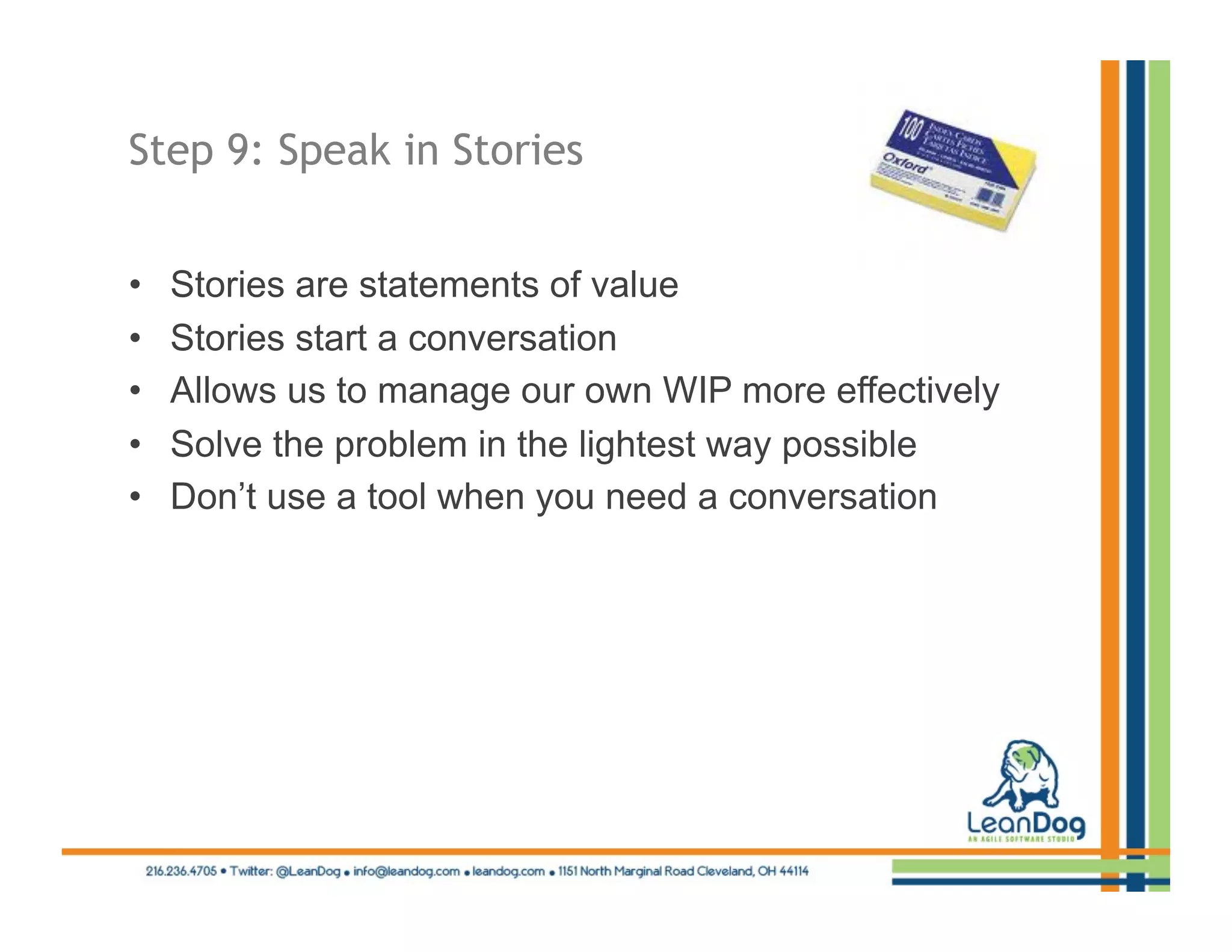 Step 9: Speak in Stories


•    Stories are statements of value
•    Stories start a conversation
•    Allows us to manage our own WIP more effectively
•    Solve the problem in the lightest way possible
•    Don’t use a tool when you need a conversation
 